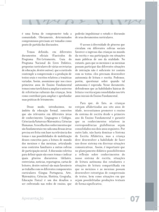 é uma forma de comprometer toda a               poderão impulsionar o estudo e discussão
comunidade. Obviamente, determinados            de seus documentos curriculares.
compromissos precisam ser tomados como
ponto de partida das discussões.                     O acesso à diversidade de gêneros que
                                                circulam em diferentes esferas sociais
     Temos definido, em diferentes              favorece o ingresso das crianças no mundo
documentos oficiais (Fascículos do              da escrita e sua participação em situações
Programa Pró-Letramento, Guia do                mais públicas de uso da oralidade. No
Programa Nacional do Livro Didático,            entanto, para que os meninos e as meninas
propostas curriculares de várias secretarias    possam participar das diferentes situações
de educação, dentre outros), que o currículo    de interação não é suficiente ter contato
contemple a compreensão e a produção de         com os textos, eles precisam desenvolver
textos orais e escritos relativos a temáticas   autonomia de leitura e escrita. Podemos,
variadas. Assim, assumimos que nos cinco        porém, questionar sobre quando tal
primeiros anos do Ensino Fundamental            autonomia é esperada. Nesse documento,
temos como tarefa básica ampliar o universo     defendemos que as habilidades básicas de
de referências culturais das crianças, bem      leitura e escrita sejam consolidadas nos três
como contribuir para ampliar e aprofundar       anos iniciais do Ensino Fundamental.
suas práticas de letramento.
                                                    Para que, de fato, as crianças
     Desse modo, introduzimos, no               estejam alfabetizadas aos oito anos de
âmbito da educação formal, conceitos            idade, necessitamos promover o ensino
que são relevantes em diferentes áreas          do sistema de escrita desde o primeiro
de conhecimento: Linguagens e Códigos,          ano do Ensino Fundamental e garantir
Ciências da Natureza e Matemática, Ciências     que os conhecimentos relativos às
Humanas. A escolha dos conhecimentos que        correspondências grafofônicas sejam
são fundamentais em cada uma dessas áreas       consolidados nos dois anos seguintes. Por
precisa ser feita com base na relevância dos    outro lado, não basta dominar o Sistema
temas e nas possibilidades de mobilização       de Escrita Alfabética, mas a criança
desses conceitos para a leitura de mundo        deve desenvolver a habilidade de fazer
dos meninos e das meninas, articulando          uso desse sistema em diversas situações
seus contextos familiares a outras esferas      comunicativas. Assim, é importante que
de participação social. A discussão coletiva    no planejamento didático possibilitemos
para definir quais são esses temas e indicar    a reflexão sobre conhecimentos do
quais gêneros discursivos (debates,             nosso sistema de escrita, situações
entrevistas, notícias, reportagens, cartas de   de leitura autônoma dos estudantes e
leitores, dentre outros) são mais favoráveis    situações de leitura compartilhada em
ao trabalho com os diferentes componentes       que os meninos e as meninas possam
curriculares (Língua Portuguesa, Arte,          desenvolver estratégias de compreensão
Matemática, Ciências, História, Geografia,      de textos, bem como situações em que
Educação Física) é um dos desafios a            sejam possibilitadas produções textuais
ser enfrentado nas redes de ensino, que         de forma significativa.



Apresentação
                                                                                                07
 