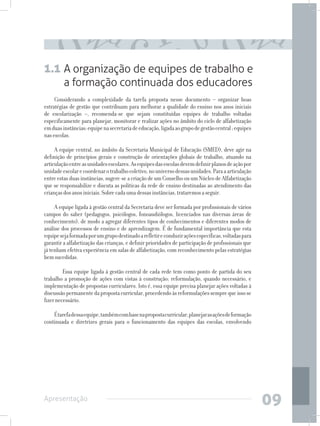1.1 A organização de equipes de trabalho e
         a formação continuada dos educadores
     Considerando a complexidade da tarefa proposta nesse documento – organizar boas
estratégias de gestão que contribuam para melhorar a qualidade do ensino nos anos iniciais
de escolarização –, recomenda-se que sejam constituídas equipes de trabalho voltadas
especificamente para planejar, monitorar e realizar ações no âmbito do ciclo de alfabetização
em duas instâncias: equipe na secretaria de educação, ligada ao grupo de gestão central ; equipes
nas escolas.

     A equipe central, no âmbito da Secretaria Municipal de Educação (SMED), deve agir na
definição de princípios gerais e construção de orientações globais de trabalho, atuando na
articulação entre as unidades escolares. As equipes das escolas devem definir planos de ação por
unidade escolar e coordenar o trabalho coletivo, no universo dessas unidades. Para a articulação
entre estas duas instâncias, sugere-se a criação de um Conselho ou um Núcleo de Alfabetização
que se responsabilize e discuta as políticas da rede de ensino destinadas ao atendimento das
crianças dos anos iniciais. Sobre cada uma dessas instâncias, trataremos a seguir.

     A equipe ligada à gestão central da Secretaria deve ser formada por profissionais de vários
campos do saber (pedagogos, psicólogos, fonoaudiólogos, licenciados nas diversas áreas de
conhecimento), de modo a agregar diferentes tipos de conhecimentos e diferentes modos de
análise dos processos de ensino e de aprendizagem. É de fundamental importância que esta
equipe seja formada por um grupo destinado a refletir e conduzir ações específicas, voltadas para
garantir a alfabetização das crianças, e definir prioridades de participação de profissionais que
já tenham efetiva experiência em salas de alfabetização, com reconhecimento pelas estratégias
bem sucedidas.

     	 Essa equipe ligada à gestão central de cada rede tem como ponto de partida do seu
trabalho a promoção de ações com vistas à construção; reformulação, quando necessário, e
implementação de propostas curriculares. Isto é, essa equipe precisa planejar ações voltadas à
discussão permanente da proposta curricular, procedendo às reformulações sempre que isso se
fizer necessário.

    É tarefa dessa equipe, também com base na proposta curricular, planejar as ações de formação
continuada e diretrizes gerais para o funcionamento das equipes das escolas, envolvendo




Apresentação
                                                                                                    09
 