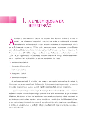 9
                    I.          A EPIDEMIOLOGIA DA
                                HIPERTENSÃO



A
        Hipertensão Arterial Sistêmica (HAS) é um problema grave de saúde pública no Brasil e no
        mundo. Ela é um dos mais importantes fatores de risco para o desenvolvimento de doenças
        cardiovasculares, cerebrovasculares e renais, sendo responsável por pelo menos 40% das mortes
por acidente vascular cerebral, por 25% das mortes por doença arterial coronariana e, em combinação
com o diabete, 50% dos casos de insuficiência renal terminal. Com o critério atual de diagnóstico de
hipertensão arterial (PA 140/90 mmHg), a prevalência na população urbana adulta brasileira varia de
22,3% a 43,9%, dependendo da cidade onde o estudo foi conduzido. A principal relevância da identifi-
cação e controle da HAS reside na redução das suas complicações, tais como:

 • Doença cérebro-vascular

 • Doença arterial coronariana

 • Insuficiência cardíaca

 • Doença renal crônica

 • Doença arterial periférica

   Os profissionais de saúde da rede básica têm importância primordial nas estratégias de controle da
hipertensão arterial, quer na definição do diagnóstico clínico e da conduta terapêutica, quer nos esforços
requeridos para informar e educar o paciente hipertenso como de fazê-lo seguir o tratamento.

   É preciso ter em mente que a manutenção da motivação do paciente em não abandonar o tratamen-
to é talvez uma das batalhas mais árduas que profissionais de saúde enfrentam em relação ao paciente
hipertenso. Para complicar ainda mais a situação, é importante lembrar que um grande contingente de
pacientes hipertensos também apresenta outras comorbidades, como diabete, dislipidemia e obesidade,
o que traz implicações importantes em termos de gerenciamento das ações terapêuticas necessárias para
o controle de um aglomerado de condições crônicas, cujo tratamento exige perseverança, motivação e
educação continuada.
 