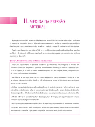 11
                    II. MEDIDA DA PRESSÃO
                              ARTERIAL

   A posição recomendada para a medida da pressão arterial (PA) é a sentada. Entretanto, a medida da
PA na posição ortostática deve ser feita pelo menos na primeira avaliação, especialmente em idosos,
diabéticos, pacientes com disautonomias, alcoólicos e pacientes em uso de medicação anti-hipertensiva.

   Para ter valor diagnóstico necessário, a PA deve ser medida com técnica adequada, utilizando-se aparelhos
confiáveis e devidamente calibrados, respeitando-se as recomendações para este procedimento, conforme
resumido no Quadro 1.

Quadro 1. Procedimento para a medida da pressão arterial

 1. Explicar o procedimento ao paciente, orientando que não fale e descanse por 5-10 minutos em
 ambiente calmo, com temperatura agradável. Promover relaxamento, para atenuar o efeito do aven-
 tal branco (elevação da pressão arterial pela tensão provocada pela simples presença do profissional
 de saúde, particularmente do médico).

 2. Certificar-se de que o paciente não está com a bexiga cheia; não praticou exercícios físicos há 60-
 90 minutos; não ingeriu bebidas alcoólicas, café, alimentos, ou fumou até 30 minutos antes; e não está
 com as pernas cruzadas.

 3. Utilizar manguito de tamanho adequado ao braço do paciente, cerca de 2 a 3 cm acima da fossa
 antecubital, centralizando a bolsa de borracha sobre a artéria braquial. A largura da bolsa de borracha
 deve corresponder a 40% da circunferência do braço e o seu comprimento, envolver pelo menos 80%.

 4. Manter o braço do paciente na altura do coração, livre de roupas, com a palma da mão voltada
 para cima e cotovelo ligeiramente fletido.

 5. Posicionar os olhos no mesmo nível da coluna de mercúrio ou do mostrador do manômetro aneróide.

 6. Palpar o pulso radial e inflar o manguito até seu desaparecimento, para a estimativa do nível a
 pressão sistólica; desinflar rapidamente e aguardas um minuto antes de inflar novamente.
 