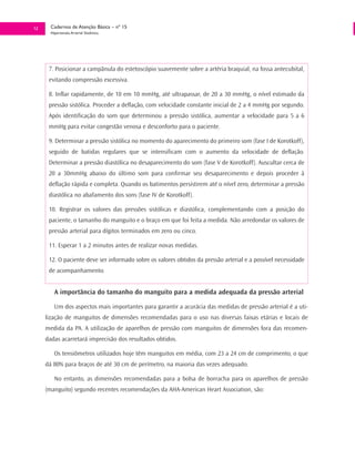 12     Cadernos de Atenção Básica – nº 15
       Hipertensão Arterial Sistêmica




      7. Posicionar a campânula do estetoscópio suavemente sobre a artéria braquial, na fossa antecubital,
      evitando compressão excessiva.

      8. Inflar rapidamente, de 10 em 10 mmHg, até ultrapassar, de 20 a 30 mmHg, o nível estimado da
      pressão sistólica. Proceder a deflação, com velocidade constante inicial de 2 a 4 mmHg por segundo.
      Após identificação do som que determinou a pressão sistólica, aumentar a velocidade para 5 a 6
      mmHg para evitar congestão venosa e desconforto para o paciente.

      9. Determinar a pressão sistólica no momento do aparecimento do primeiro som (fase I de Korotkoff),
      seguido de batidas regulares que se intensificam com o aumento da velocidade de deflação.
      Determinar a pressão diastólica no desaparecimento do som (fase V de Korotkoff). Auscultar cerca de
      20 a 30mmHg abaixo do último som para confirmar seu desaparecimento e depois proceder à
      deflação rápida e completa. Quando os batimentos persistirem até o nível zero, determinar a pressão
      diastólica no abafamento dos sons (fase IV de Korotkoff).

      10. Registrar os valores das pressões sistólicas e diastólica, complementando com a posição do
      paciente, o tamanho do manguito e o braço em que foi feita a medida. Não arredondar os valores de
      pressão arterial para dígitos terminados em zero ou cinco.

      11. Esperar 1 a 2 minutos antes de realizar novas medidas.

      12. O paciente deve ser informado sobre os valores obtidos da pressão arterial e a possível necessidade
      de acompanhamento.


         A importância do tamanho do manguito para a medida adequada da pressão arterial

         Um dos aspectos mais importantes para garantir a acurácia das medidas de pressão arterial é a uti-
     lização de manguitos de dimensões recomendadas para o uso nas diversas faixas etárias e locais de
     medida da PA. A utilização de aparelhos de pressão com manguitos de dimensões fora das recomen-
     dadas acarretará imprecisão dos resultados obtidos.

         Os tensiômetros utilizados hoje têm manguitos em média, com 23 a 24 cm de comprimento, o que
     dá 80% para braços de até 30 cm de perímetro, na maioria das vezes adequado.

         No entanto, as dimensões recomendadas para a bolsa de borracha para os aparelhos de pressão
     (manguito) segundo recentes recomendações da AHA-American Heart Association, são:
 