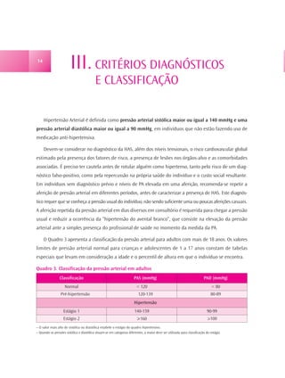 14
                         III. CRITÉRIOS DIAGNÓSTICOS
                                           E CLASSIFICAÇÃO

     Hipertensão Arterial é definida como pressão arterial sistólica maior ou igual a 140 mmHg e uma
pressão arterial diastólica maior ou igual a 90 mmHg, em indivíduos que não estão fazendo uso de
medicação anti-hipertensiva.

     Devem-se considerar no diagnóstico da HAS, além dos níveis tensionais, o risco cardiovascular global
estimado pela presença dos fatores de risco, a presença de lesões nos órgãos-alvo e as comorbidades
associadas. É preciso ter cautela antes de rotular alguém como hipertenso, tanto pelo risco de um diag-
nóstico falso-positivo, como pela repercussão na própria saúde do indivíduo e o custo social resultante.
Em indivíduos sem diagnóstico prévio e níveis de PA elevada em uma aferição, recomenda-se repetir a
aferição de pressão arterial em diferentes períodos, antes de caracterizar a presença de HAS. Este diagnós-
tico requer que se conheça a pressão usual do indivíduo, não sendo suficiente uma ou poucas aferições casuais.
A aferição repetida da pressão arterial em dias diversos em consultório é requerida para chegar a pressão
usual e reduzir a ocorrência da “hipertensão do avental branco”, que consiste na elevação da pressão
arterial ante a simples presença do profissional de saúde no momento da medida da PA.

     O Quadro 3 apresenta a classificação da pressão arterial para adultos com mais de 18 anos. Os valores
limites de pressão arterial normal para crianças e adolescentes de 1 a 17 anos constam de tabelas
especiais que levam em consideração a idade e o percentil de altura em que o indivíduo se encontra.

Quadro 3. Classificação da pressão arterial em adultos
                 Classificação                                          PAS (mmHg)                                          PAD (mmHg)
                     Normal                                               < 120                                                   < 80
                  Pré-hipertensão                                          120-139                                               80-89
                                                                        Hipertensão
                    Estágio 1                                            140-159                                              90-99
                    Estágio 2                                             >160                                                 >100
– O valor mais alto de sistólica ou diastólica estabele o estágio do quadro hipertensivo.
– Quando as pressões sistólica e diastólica situam-se em categorias diferentes, a maior deve ser utilizada para classificação do estágio.
 