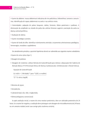 17       Cadernos de Atenção Básica – nº 15
         Hipertensão Arterial Sistêmica




     • Exame do abdome: massa abdominais indicativas de rins policísticos, hidronefrose, tumores e aneuris-
     mas. Identificação de sopros abdominais na aorta e nas artérias renais.

     • Extremidades: palpação de pulsos braquiais, radiais, femorais, tibiais posteriores e pediosos. A
     diminuição da amplitude ou retardo do pulso das artérias femorais sugerem coarctação da aorta ou
     doença arterial periférica.

     • Avaliação de edema.

     • Exame neurológico sumário.

     • Exame de fundo do olho: identificar estreitamento arteriolar, cruzamentos arteriovenosos patológicos,
     hemorragias, exsudatos e papiledema.


       Em atendimento primário, o paciente hipertenso deverá ser submetido aos seguintes exames subsidiários:

     • Exame de urina rotina (tipo 1).

     • Dosagem de potássio.

     • Dosagem de creatinina -utilizar fórmula de Cockcroft-Gault para estimar a depuração (Ver Caderno de
       Atenção Básica nº14-Prevenção Clínica de Doença Cardiovascular, Cérebrovascular e Renal Crônica).

         Equação de Cockcroft-Gault:

         Ccr ml/in = (140-idade) * peso * (0,85, se mulher)

         72 * Cr sérica (mg/dl)



     • Glicemia de jejum.

     • Hematócrito.

     • Colesterol total, LDL, HDL e triglicérides.

     • Eletrocardiograma convencional.

       Se após avaliação inicial, o exame de urina mostrar proteinúria, deve ser solicitado proteinúria de 24
 horas. Se o exame for negativo, a avaliação deve prosseguir com dosagem de microalbuminúria de 24 horas
 ou em amostra isolada (neste caso corrigir pela creatinina urinária).
 