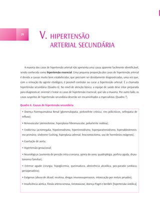 20
                  V. HIPERTENSÃO
                            ARTERIAL SECUNDÁRIA

     A maioria dos casos de hipertensão arterial não apresenta uma causa aparente facilmente identificável,
sendo conhecida como hipertensão essencial. Uma pequena proporção dos casos de hipertensão arterial
é devida a causas muito bem estabelecidas, que precisam ser devidamente diagnosticadas, uma vez que,
com a remoção do agente etiológico, é possível controlar ou curar a hipertensão arterial. É a chamada
hipertensão secundária (Quadro 6). No nível de atenção básica, a equipe de saúde deve estar preparada
para diagnosticar, orientar e tratar os casos de hipertensão essencial, que são a maioria. Por outro lado, os
casos suspeitos de hipertensão secundária deverão ser encaminhados a especialistas (Quadro 7).

Quadro 6. Causas de hipertensão secundária

 • Doença Parenquimatosa Renal (glomerulopatia, pielonefrite crônica, rins policísticos, nefropatia de
 refluxo);

 • Renovascular (aterosclerose, hiperplasia fibromuscular, poliarterite nodosa);

 • Endócrina (acromegalia, hipotireoidismo, hipertireoidismo, hiperparatireoidismo, hiperaldosteronis-
 mo primário, síndrome Cushing, hiperplasia adrenal, feocromocitoma, uso de hormônios exógenos);

 • Coartação de aorta;

 • Hipertensão gestacional;

 • Neurológicas (aumento de pressão intra-craniana, apnea do sono, quadriplegia, porfiria aguda, disau-
 tonomia familiar);

 • Estresse agudo (cirurgia, hipoglicemia, queimadura, abstinência alcoólica, pos-parada cardíaca,
 perioperatório);

 • Exógenas (abuso de álcool, nicotina, drogas imunossupressoras, intoxicação por metais pesados);

 • Insuficiência aórtica, fístula arterio-venosa, tireotoxicose, doença Paget e beribéri [hipertensão sistólica].
 
