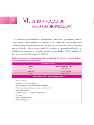 22
                    VI. ESTRATIFICAÇÃO DO
                                     RISCO CARDIOVASCULAR

     Na avaliação do paciente hipertenso, a avaliação do risco cardiovascular é de fundamental importân-
cia para orientar a conduta terapêutica e o prognóstico de cada paciente. Para a estratificação do risco
cardiovascular, é necessário pesquisar a presença dos fatores de risco, das doenças cardiovasculares e das
lesões em órgão-alvo, conforme mostra o Quadro 8. A classificação de risco de cada indivíduo deve ser
avaliada pelo calculo do escore de Framingham (Ver Caderno de Atenção Básica nº14-Prevenção Clínica de
Doença cardiovascular, cérebrovascular e renal crônica).

Quadro 8. Componentes para estratificação do risco individual dos pacientes em função do Escore
de Framinghan e de lesão em órgãos-alvo

                                                      Escore de Framingham
                            Categoria                                      Evento cardiovascular maior (ECV)
                                 Baixo                                               <10%/ 10 anos
                            Moderado                                               10 a 20%/ 10 anos
                                 Alto                                                >20%/ 10 anos
                                         Lesões em órgãos-alvo e doenças cardiovasculares

     • Doenças cardíacas:
     – Hipertrofia do ventrículo esquerdo.
     – Angina do peito ou infarto agudo do miocárdio prévio
     – Revascularização percutânea ou cirúrgica miocárdica prévia.
     – Insuficiência cardíaca.
     • Episódio isquêmico ou acidente vascular cerebral.
     • Nefropatia
     • Doença arterial periférica.
     • Retinopatia hipertensiva.
 