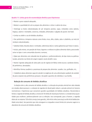 26     Cadernos de Atenção Básica – nº 15
       Hipertensão Arterial Sistêmica




     Quadro 11. Linhas gerais de recomendação dietética para hipertensos

      • Manter o peso corporal adequado;

      • Reduzir a quantidade de sal no preparo dos alimentos e retirar o saleiro da mesa;

      • Restringir as fontes industrializadas de sal: temperos prontos, sopas, embutidos como salsicha,
      lingüiça, salame e mortadela, conservas, enlatados, defumados e salgados de pacote, fast food;

      • Limitar ou abolir o uso de bebidas alcoólicas;

      • Dar preferência a temperos naturais como limão, ervas, alho, cebola, salsa e cebolinha, ao invés de
      similares industrializados;

      • Substituir bolos, biscoitos doces e recheados, sobremesas doces e outras guloseimas por frutas in natura;

      • Incluir, pelo menos, seis porções de frutas, legumes e verduras no plano alimentar diário, procurando
      variar os tipos e cores consumidos durante a semana;

      • Optar por alimentos com reduzido teor de gordura e, preferencialmente, do tipo mono ou poliinsa-
      turada, presentes nas fontes de origem vegetal, exceto dendê e coco;

      • Manter ingestão adequada de cálcio pelo uso de vegetais de folhas verde-escuras e produtos lácteos,
      de preferência, desnatados;

      • Identificar formas saudáveis e prazerosas de preparo dos alimentos: assados, crus, grelhados, etc.;

      • Estabelecer plano alimentar capaz de atender às exigências de uma alimentação saudável, do controle
      do peso corporal, das preferências pessoais e do poder aquisitivo do indivíduo e sua família.


         Redução do consumo de bebidas alcoólicas

         A relação entre o alto consumo de bebida alcoólica e a elevação da pressão arterial tem sido relatada
     em estudos observacionais e a redução da ingestão de álcool pode reduzir a pressão arterial em homens
     normotensos e hipertensos que consomem grandes quantidades de bebidas alcoólicas. Recomenda-se
     limitar a ingestão de bebida alcoólica a menos de 30 ml/dia de etanol para homens e a metade dessa quan-
     tidade para mulheres, preferencialmente com as refeições. Isso corresponde, para o homem, a ingestão
     diária de no máximo 720 ml de cerveja (uma garrafa); 240 ml de vinho (uma taça) ou 60 ml de bebida des-
     tilada (uma dose). Aos pacientes que não conseguem se enquadrar nesses limites de consumo sugere-se o
     abandono do consumo de bebidas alcoólicas.
 