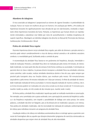 27     Cadernos de Atenção Básica – nº 15
       Hipertensão Arterial Sistêmica




     Abandono do tabagismo

     O risco associado ao tabagismo é proporcional ao número de cigarros fumados e à profundidade da
 inalação. Parece ser maior em mulheres do que em homens. Em avaliação por MAPA, a PA sistólica de
 hipertensos fumantes foi significativamente mais elevada do que em não-fumantes, revelando o impor-
 tante efeito hipertensivo transitório do fumo. Portanto, os hipertensos que fumam devem ser repetida-
 mente estimulados a abandonar esse hábito por meio de aconselhamento e medidas terapêuticas de
 suporte específicas. Abordagem ao indivíduo tabagista esta descrita no Manual de Prevenção das Doenças
 Cardiovascular, Cerebrovascular e Renal.

     Prática de atividade física regular

     Pacientes hipertensos devem iniciar atividade física regular, pois além de diminuir a pressão arterial, o
 exercício pode reduzir consideravelmente o risco de doença arterial coronária e de acidentes vasculares
 cerebrais e a mortalidade geral, facilitando ainda o controle do peso.

     A recomendação da atividade física baseia-se em parâmetros de freqüência, duração, intensidade e
 modo de realização. Portanto, a atividade física deve ser realizada por pelo menos 30 minutos, de intensi-
 dade moderada, na maior parte dos dias da semana (5) de forma contínua ou acumulada. A orientação ao
 paciente deve ser clara e objetiva. As pessoas devem incorporar a atividade física nas atividades rotineiras
 como caminhar, subir escadas, realizar atividades domésticas dentro e fora de casa, optar sempre que
 possível pelo transporte ativo nas funções diárias, que envolvam pelo menos 150 minutos/semana
 (equivalente a pelo menos 30 minutos realizados em 5 dias por semana). O efeito da atividade de intensi-
 dade moderada realizada de forma acumulada é o mesmo daquela realizada de maneira contínua, isto é,
 os trinta minutos podem ser realizados em uma única sessão ou em duas sessões de 15 minutos (p.ex.
 manhã e tarde) ou ainda, em três sessões de dez minutos (p.ex. manhã, tarde e noite).

     De forma prática, atividade física moderada é aquela que pode ser realizada mantendo-se conversação.
 Por exemplo, uma caminhada com o passo acelerado, com a percepção do aumento da freqüência cardía-
 ca e da freqüência respiratória, sem impedir a possibilidade de diálogo com outra pessoa. Em outras
 palavras, a atividade não deve ser fatigante, pois aí ela deixaria de ser moderada e passaria a ser intensa.
 Para prática de atividades moderadas, não há necessidade da realização de avaliação cardiorrespiratória
 de esforço para indivíduos iniciarem um programa de atividade física.

     A avaliação médica e de esforço em indivíduos assintomáticos deve se restringir apenas a pacientes com
 escore de Framingham alto ou aqueles que desejem desenvolver programas de exercícios estruturados ou
 atividades desportivas que exijam níveis de atividade física de alta intensidade.
 