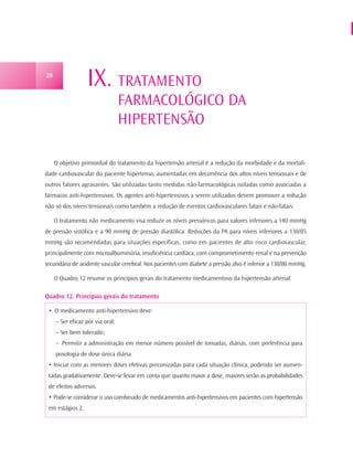 28
                  IX. TRATAMENTO
                                  FARMACOLÓGICO DA
                                  HIPERTENSÃO

     O objetivo primordial do tratamento da hipertensão arterial é a redução da morbidade e da mortali-
dade cardiovascular do paciente hipertenso, aumentadas em decorrência dos altos níveis tensionais e de
outros fatores agravantes. São utilizadas tanto medidas não-farmacológicas isoladas como associadas a
fármacos anti-hipertensivos. Os agentes anti-hipertensivos a serem utilizados devem promover a redução
não só dos níveis tensionais como também a redução de eventos cardiovasculares fatais e não-fatais.

     O tratamento não medicamento visa reduzir os níveis pressóricos para valores inferiores a 140 mmHg
de pressão sistólica e a 90 mmHg de pressão diastólica. Reduções da PA para níveis inferiores a 130/85
mmHg são recomendadas para situações específicas, como em pacientes de alto risco cardiovascular,
principalmente com microalbuminúria, insuficiência cardíaca, com comprometimento renal e na prevenção
secundária de acidente vascular cerebral. Nos pacientes com diabete a pressão alvo é inferior a 130/80 mmHg.

     O Quadro 12 resume os princípios gerais do tratamento medicamentoso da hipertensão arterial.

Quadro 12. Princípios gerais do tratamento

 • O medicamento anti-hipertensivo deve:
     – Ser eficaz por via oral;
     – Ser bem tolerado;
     – Permitir a administração em menor número possível de tomadas, diárias, com preferência para
     posologia de dose única diária.
 • Iniciar com as menores doses efetivas preconizadas para cada situação clínica, podendo ser aumen-
 tadas gradativamente. Deve-se levar em conta que quanto maior a dose, maiores serão as probabilidades
 de efeitos adversos.
 • Pode-se considerar o uso combinado de medicamentos anti-hipertensivos em pacientes com hipertensão
 em estágios 2.
 