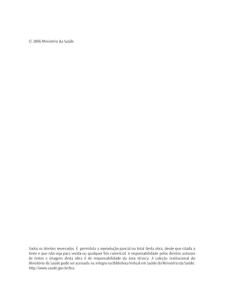 © 2006 Ministério da Saúde




Todos os direitos reservados. É permitida a reprodução parcial ou total desta obra, desde que citada a
fonte e que não seja para venda ou qualquer fim comercial. A responsabilidade pelos direitos autorais
de textos e imagens desta obra é de responsabilidade da área técnica. A coleção institucional do
Ministério da Saúde pode ser acessada na íntegra na Biblioteca Virtual em Saúde do Ministério da Saúde:
http://www.saude.gov.br/bvs
 
