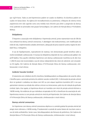35     Cadernos de Atenção Básica – nº 15
       Hipertensão Arterial Sistêmica




 que 1g/24 horas. Todos os anti-hipertensivos podem ser usados no diabético. Os diuréticos podem ser
 usados em baixas doses. Na vigência de microalbuminúria ou proteinúria, o bloqueio do sistema renina
 angiotensina tem sido sugerido como uma medida mais eficiente para deter a progressão da doença
 renal, podendo ser priorizados estes grupos farmacológicos. (ver caderno de Atenção Básica nº16-Diabetes
 Melitus)

     Dislipidemia

     É freqüente a associação entre dislipidemia e hipertensão arterial, juntos representam mais de 50% do
 risco atribuível da doença arterial coronariana. A abordagem não-medicamentosa, com modificações do
 estilo de vida, implementando cuidados alimentares, adequação do peso corporal e prática regular de ativi-
 dade física, é obrigatória.

     O uso de hipolipemiantes, especialmente de estatinas, tem demonstrado grande benefício sobre a
 morbi-mortalidade cardiovascular. O manejo da dislipidemia depende do risco cardiovascular global e do
 perfil lipídico. Para aqueles indivíduos hipertensos com doença cardiovascular manifesta ou de alto risco
 (>20%/10 anos) está recomendado o uso de estinas independente dos níveis de colesterol, com sinvastati-
 na 40 mg/dia. (Ver Caderno de Atenção Básica nº14-Prevenção Clínica de Doença cardiovascular, cére-
 brovascular e renal crônica).

     Acidente Vascular Cerebral

     O tratamento com inibidores da ECA, diuréticos, betabloqueadores ou bloqueadores do canal de cálcio,
 é benéfico para a prevenção primária do acidente vascular cerebral (AVC). A diminuição da pressão arterial
 deve ser gradual e cuidadosa nos idosos com AVC ou com ataque isquêmico transitório (AIT) e nos que
 apresentam estenose ou oclusão das artérias cervicais ou intracraniana, pelo risco de redução da perfusão
 cerebral. Após a fase aguda, os hipertensos devem ser mantidos com níveis de pressão arterial inferiores a
 140/90 mmHg. Há evidências de que indivíduos recuperados de AVC se beneficiam da associação de anti-
 hipertensivos mesmo se com pressão arterial em nível de pré-hipertensão. (Ver Caderno de Atenção Básica
 nº14-Prevenção Clínica de Doença cardiovascular, cérebrovascular e renal crônica).

     Doença arterial coronariana

     Em hipertensos com doença arterial coronariana objetiva-se o controle gradual da pressão arterial até
 atingir níveis inferiores a 140/90 mmHg. É fundamental o controle de outros fatores de risco bem como o
 uso de ácido acetilsalicílico. Nestes casos, beta-bloqueadores são fármacos de preferência. (Ver Caderno de
 Atenção Básica nº14-Prevenção Clínica de Doença cardiovascular, cérebrovascular e renal crônica).
 