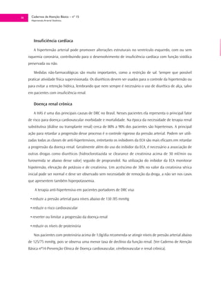 36     Cadernos de Atenção Básica – nº 15
       Hipertensão Arterial Sistêmica




         Insuficiência cardíaca

         A hipertensão arterial pode promover alterações estruturais no ventrículo esquerdo, com ou sem
     isquemia coronária, contribuindo para o desenvolvimento de insuficiência cardíaca com função sistólica
     preservada ou não.

         Medidas não-farmacológicas são muito importantes, como a restrição de sal. Sempre que possível
     praticar atividade física supervisionada. Os diuréticos devem ser usados para o controle da hipertensão ou
     para evitar a retenção hídrica, lembrando que nem sempre é necessário o uso de diurético de alça, salvo
     em pacientes com insuficiência renal.

         Doença renal crônica

         A HAS é uma das principais causas de DRC no Brasil. Nesses pacientes ela representa o principal fator
     de risco para doença cardiovascular morbidade e mortalidade. Na época da necessidade de terapia renal
     substitutiva (diálise ou transplante renal) cerca de 80% a 90% dos pacientes são hipertensos. A principal
     ação para retardar a progressão desse processo é o controle rigoroso da pressão arterial. Podem ser utili-
     zadas todas as classes de anti-hipertensivos, entretanto os inibidores da ECA são mais eficazes em retardar
     a progressão da doença renal. Geralmente além do uso do inibidor da ECA, é necessário a associação de
     outras drogas como diuréticos (hidroclorotiazida se clearance de creatinina acima de 30 ml/min ou
     furosemida se abaixo desse valor) seguido de propranolol. Na utilização do inibidor da ECA monitorar
     hipotensão, elevação de potássio e de creatinina. Um acréscimo de 30% no valor da creatinina sérica
     inicial pode ser normal e deve ser observado sem necessidade de remoção da droga, a não ser nos casos
     que apresentem também hiperpotassemia.

          A terapia anti-hipertensiva em pacientes portadores de DRC visa:

      • reduzir a pressão arterial para níveis abaixo de 130 /85 mmHg

      • reduzir o risco cardiovascular

      • reverter ou limitar a progressão da doença renal

      • reduzir os níveis de proteinúria

         Nos pacientes com proteinúria acima de 1,0g/dia recomenda-se atingir níveis de pressão arterial abaixo
     de 125/75 mmHg, pois se observa uma menor taxa de declínio da função renal. (Ver Caderno de Atenção
     Básica nº14-Prevenção Clínica de Doença cardiovascular, cérebrovascular e renal crônica).
 