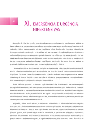 XI. EMERGÊNCIA E URGÊNCIA
    37




                                 HIPERTENSIVAS

   O conceito de crise hipertensiva, uma situação em que se atribuía riscos imediatos ante a elevação
da pressão arterial, derivou da constatação de acentuadas elevações da pressão arterial na vigência de
catástrofes clínicas, como o acidente vascular encefálico e infarto do miocárdio. Entretanto, há evidências
de que em muitas dessas situações a causalidade seja reversa, onde a elevação da PA decorre de potentes
estímulos hipertensores gerados em decorrência do órgão em sofrimento. Há poucas situações em que
elevações abruptas da pressão arterial podem provocar dano orgânico em curto prazo. As mais conheci-
das são a hipertensão acelerada-maligna e a encefalopatia hipertensiva. Em outras situações, a elevação
acentuada da PA parece contribuir para a exacerbação de condições clínicas.

     As situações clínicas descritas como emergências hipertensivas estão apresentadas no Quadro 16.
Não há valores pressóricos fixos que, acompanhados das situações listadas, constituam um delimitador
diagnóstico. De acordo com dados experimentais e experiência clínica mais antiga costuma-se apontar
130 mmHg de pressão diastólica como um valor de referência, sem esquecer que a situação clínica é
mais importante para o diagnóstico do que a cifra tensional.

   Muitos pacientes que têm a PA reduzida rapidamente em salas de emergência não têm emergência
ou urgência hipertensivas, pois não apresentam qualquer das manifestações do Quadro 16. Provavel-
mente nesta situação, o que ocorre são casos de hipertensão não controlada. A conduta mais adequada
é recomendar correta avaliação ambulatorial. Em alguns casos pode se iniciar ou corrigir o tratamento
anti-hipertensivo em uso, com fármacos por via oral, mantendo-se observação por breves períodos em
casos suspeitos de anormalidades subclínicas.

   Na presença de PA muito elevada, acompanhada de sintomas, há necessidade de uma adequada
avaliação clínica, incluindo exame físico detalhado e fundoscopia de olho. Nas emergências hipertensivas
recomenda-se controlar a pressão mais rapidamente, enquanto nas urgências hipertensivas o controle
pode ser gradual, num período de até 24 horas. Idealmente, os pacientes em emergência hipertensiva
devem ser encaminhados para internação em unidade de tratamento intensivo com monitorização da
pressão arterial e do eletrocardiograma. A urgência hipertensiva pode ser tratada com a instituição de
 