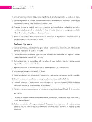 40     Cadernos de Atenção Básica – nº 15
       Hipertensão Arterial Sistêmica




     4) Verificar o comparecimento dos pacientes hipertensos às consultas agendadas na unidade de saúde.

     5) Verificar a presença de sintomas de doença cardiovascular, cerebrovascular ou outras complicações
         de hipertensão arterial, e encaminhar para consulta extra.

     6) Perguntar, sempre, ao paciente hipertenso se o mesmo está tomando, com regularidade, os medica-
         mentos e se está cumprindo as orientações de dieta, atividades físicas, controle de peso, cessação do
         hábito de fumar e da ingestão de bebidas alcoólicas.

     7) Registrar, em sua ficha de acompanhamento, o diagnóstico de hipertensão e risco cardiovascular
         global estimado de cada membro da família.

         Auxiliar de Enfermagem

     1) Verificar os níveis da pressão arterial, peso, altura e circunferência abdominal, em indivíduos da
         demanda espontânea da unidade de saúde.

     2) Orientar a comunidade sobre a importância das mudanças nos hábitos de vida, ligadas à alimen-
         tação e à prática de atividade física rotineira.

     3) Orientar as pessoas da comunidade sobre os fatores de risco cardiovascular, em especial aqueles
         ligados à hipertensão arterial e diabete.

     4) Agendar consultas e reconsultas médicas e de enfermagem para os casos indicados.

     5) Proceder as anotações devidas em ficha clínica.

     6) Cuidar dos equipamentos (tensiômetros e glicosímetros) e solicitar sua manutenção, quando necessária.

     7) Encaminhar as solicitações de exames complementares para serviços de referência.

     8) Controlar o estoque de medicamentos e solicitar reposição, seguindo as orientações do enfermeiro
         da unidade, no caso de impossibilidade do farmacêutico.

     9) Fornecer medicamentos para o paciente em tratamento, quando da impossibilidade do farmacêutico.

         Enfermeiro

     1) Capacitar os auxiliares de enfermagem e os agentes comunitários e supervisionar, de forma perma-
         nente, suas atividades;

     2) Realizar consulta de enfermagem, abordando fatores de risco, tratamento não-medicamentoso,
         adesão e possíveis intercorrências ao tratamento, encaminhando o indivíduo ao médico, quando
         necessário;
 