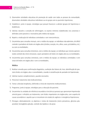41     Cadernos de Atenção Básica – nº 15
       Hipertensão Arterial Sistêmica




 3) Desenvolver atividades educativas de promoção de saúde com todas as pessoas da comunidade;
     desenvolver atividades educativas individuais ou em grupo com os pacientes hipertensos;

 4) Estabelecer, junto à equipe, estratégias que possam favorecer a adesão (grupos de hipertensos e
     diabéticos);

 5) Solicitar, durante a consulta de enfermagem, os exames mínimos estabelecidos nos consensos e
     definidos como possíveis e necessários pelo médico da equipe;

 6) Repetir a medicação de indivíduos controlados e sem intercorrências;

 7) Encaminhar para consultas mensais, com o médico da equipe, os indivíduos não-aderentes, de difícil
     controle e portadores de lesões em órgãos-alvo (cérebro, coração, rins, olhos, vasos, pé diabético, etc.)
     ou com co-morbidades;

 8) Encaminhar para consultas trimestrais, com o médico da equipe, os indivíduos que mesmo apresen-
     tando controle dos níveis tensionais, sejam portadores de lesões em órgãos-alvo ou co-morbidades;

 9) Encaminhar para consultas semestrais, com o médico da equipe, os indivíduos controlados e sem
     sinais de lesões em órgãos-alvo e sem co-morbidades;

     Médico

 1) Realizar consulta para confirmação diagnóstica, avaliação dos fatores de risco, identificação de pos-
     síveis lesões em órgãos–alvo e comorbidades, visando à estratificação do portador de hipertensão;

 2) Solicitar exames complementares, quando necessário;

 3) Prescrever tratamento não-medicamentoso;

 4) Tomar a decisão terapêutica, definindo o início do tratamento medicamentoso;

 5) Programar, junto à equipe, estratégias para a educação do paciente;

 6) Encaminhar às unidades de referência secundária e terciária as pessoas que apresentam hipertensão
     arterial grave e refratária ao tratamento, com lesões importantes em órgãos-alvo, com suspeita de
     causas secundárias e aqueles que se encontram em estado de urgência e emergência hipertensiva;

 7) Perseguir, obstinadamente, os objetivos e metas do tratamento (níveis pressóricos, glicemia pós-
     prandial, hemoglobina glicada, controle dos lipídeos e do peso).
 