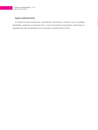 42     Cadernos de Atenção Básica – nº 15
       Hipertensão Arterial Sistêmica




         Equipe multiprofissional

         A inserção de outros profissionais, especialmente nutricionistas, assistentes sociais, psicólogos,
     odontólogos, professores de educação física, é vista como bastante enriquecedora, destacando-se a
     importância da ação interdisciplinar para a prevenção e controle do DM e da HAS.
 