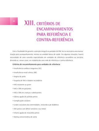 43
                    XIII. CRITÉRIOS DE
                                     ENCAMINHAMENTOS
                                     PARA REFERÊNCIA E
                                     CONTRA-REFERÊNCIA

   Com a finalidade de garantir a atenção integral ao portador de DM, faz-se necessária uma norma-
tização para acompanhamento, mesmo na unidade básica de saúde. Em algumas situações, haverá
necessidade de uma consulta especializada em unidades de referência secundária ou terciária,
devendo-se, nesses casos, ser estabelecida uma rede de referência e contra-referência.

   Critérios de encaminhamento para unidades de referência

   • Insuficiência cardíaca congestiva (ICC)

   • Insuficiência renal crônica (IRC)

   • Angina do peito

   • Suspeita de HAS e diabete secundários

   • HAS resistente ou grave

   • HAS e DM em gestantes

   • HAS e DM em crianças e adolescentes

   • Edema agudo de pulmão prévio

   • Complicações oculares

   • Lesões vasculares das extremidades, incluindo o pé diabético

   • AVE prévio com déficit sensitivo e ou motor

   • Infarto agudo do miocárdio prévio

   • Doença aneurismática de aorta
 