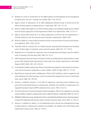 48     Cadernos de Atenção Básica – nº 15
       Hipertensão Arterial Sistêmica




     24. McAlister FA, Levine N, Zarnke KB et al. The 2000 Canadian recommendations for the management
           of hypertension: Part one – therapy. Can J Cardiol, 2001; 17(5): 543–59.
     25. Appel LJ, Moore TJ, Obarzanek E et al. DASH Collaborative Research Group. A clinical trial of the
           effects of dietary patterns on blood pressure. N Engl J Med, 1997; 336: 1117–24.
     26. Moore TJ, Vollmer WM, Appel LJ et al. Effect of dietary patterns on ambulatory blood pressure. Results
           from the Dietary Approaches to Stop Hypertension (DASH) Trial. Hypertension, 1999; 34: 472–77.
     27. Appel LJ, Brands MW, Daniels SR, et al. Dietary Approaches to Prevent and Treat Hypertension. A
           Scientific Statement From the American Heart Association. Hypertension. 2006;47:296.
     28. Berlin JA, Colditz GA. A meta-analysis of physical activity in the prevention of coronary heart disease.
           Am J Epidemiol, 1990; 132(4): 612–28.
     29. Psaty BM, Smith NL, Siscovick DS et al. Health outcomes associated with antihpertensive therapies
           used as firstline agents. A systematic review and meta-analysis. JAMA 1977; 277: 739–45.
     30. Wright JM, Lee C-H, Chamber GK. Systematic review of antihypertensive therapies: does the evidence
           assist in choosing a first-line drug. CMAJ, 1999; 161: 25–32.
     31. SHEP-Cooperative Research Group. Prevention of stroke by antihypertensive drug treatment in older
           persons with isolated systolic hypertension: final results of the Systolic Hypertension in the Elderly
           Program (SHEP). JAMA, 1991; 265: 3255–64.
     32. UK Prospective Diabete Study Group. Efficacy of atenolol and captopril in reducing risk of macrovas-
           cular and microvascular complications in type 2 diabete. UKPDS 39. BMJ, 1998; 317: 713–20.
     33. Blood Pressure Lowering Trialist’s Collaboration. Effects of ACE inhibitors, calcium antagonists and
           other blood-pressure-lowering drugs: results of prospectively designed overviews of randomized
           trials. Lancet, 2000; 356: 1955–64.
     34. Hansson L, Lindholm, Niskanen L et al. Effect of angiotensin converting enzyme inhibition com-
           pared with conventional therapy on cardiovascular morbidity and mortality on hypertension: the
           Captopril Prevention Project (CAPPP) randomized trial. Lancet, 1999; 353:611–6.
     35. The Heart Outcomes Prevention Evaluation Study Investigators. Effects of an angiotensin converting
           enzyme inhibitor, ramipril on cardiovascular events in high-risk patients. N Engl J Med, 2000; 342: 145–53.
     36. PROGRESS Collaborative Group. Randomized Trial of a perindopril-based-blood pressure-lowering regimen
           among 6,105 individuals with previous stroke or transient ischaemic attack. Lancet, 2001; 35: 1033–41.
     37. Hansson L, Lindholm LH, Ekborn T et al. Randomized trial of old and new antihypertensive drugs
           in elderly patients: cardiovascular mortality and morbidity. The Swedish Trial in Old Patients with
           Hypertension-2 study. Lancet, 1999; 34: 1129–33.
 