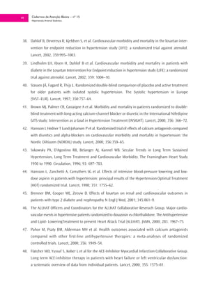49    Cadernos de Atenção Básica – nº 15
      Hipertensão Arterial Sistêmica




 38. Dahlof B, Devereux R; Kjeldsen S, et al. Cardiovascular morbidity and mortality in the losartan inter-
      vention for endpoint reduction in hypertension study (LIFE): a randomized trial against atenolol.
      Lancet, 2002, 359:995–1003.

 39. Lindholm LH, Ibsen H, Dahlof B et al. Cardiovascular morbidity and mortality in patients with
      diabete in the Losartan Intervention For Endpoint reduction in hypertension study (LIFE): a randomized
      trial against atenolol. Lancet, 2002; 359: 1004–10.
 40. Stassen JÁ, Fagard R, Thijs L. Randomized double-blind comparison of placebo and active treatment
      for older patients with isolated systolic hypertension. The Systolic hypertension in Europe
      (SYST–EUR). Lancet, 1997; 350:757–64.
 41. Brown MJ, Palmer CR, Castaigne A et al. Morbidity and mortality in patients randomized to double-
      blind treatment with long-acting calcium-channel blocker or diuretic in the International Nifedipine
      GITS study: Intervention as a Goal in Hypertension Treatment (INSIGHT). Lancet, 2000; 356: 366–72.
 42. Hansson L Hedner T Lund-Johansen P et al. Randomized trial of effects of calcium antagonists compared
      with diuretics and alpha-blockers on cardiovascular morbidity and mortality in hypertension: the
      Nordic Diltiazen (NORDIL) study. Lancet, 2000; 356:359–65.
 43. Sykowsky PA, D’Agostino RB, Belanger AJ, Kannel WB. Secular Trends in Long Term Sustained
      Hypertension, Long Term Treatment and Cardiovascular Morbidity. The Framingham Heart Study
      1950 to 1990. Circulation, 1996; 93: 697–703.
 44. Hansson L, Zanchetti A, Carruthers SG et al. Effects of intensive blood-pressure lowering and low-
      dose aspirin in patients with hypertension: principal results of the Hypertension Optimal Treatment
      (HOT) randomized trial. Lancet, 1998; 351: 1755–62.
 45. Brenner BM, Cooper ME, Zeeuw D. Effects of losartan on renal and cardiovascular outcomes in
      patients with type 2 diabete and nephropathy N Engl J Med, 2001; 345:861–9.
 46. The ALLHAT Officers and Coordinators for the ALLHAT Collaborative Reserach Group. Major cardio-
      vascular events in hypertensive patients randomized to doxazosin vs chlorthalidone. The Antihypertensive
      and Lipid- LoweringTreatment to prevent Heart Attack Trial (ALLHAT). JAMA, 2000; 283: 1967–75.
 47. Pahor M, Psaty BM, Alderman MH et al. Health outcomes associated with calcium antagonists
      compared with other first-line antihypertensive therapies: a meta-analyses of randomized
      controlled trials. Lancet, 2000; 356: 1949–54.
 48. Flatcher MD, Yussuf S, Kober L et al for the ACE-Inhibitor Myocardial Infarction Collaborative Group.
      Long term ACE-inhibitor therapy in patients with heart failure or left ventricular dysfunction:
      a systematic overview of data from individual patients. Lancet, 2000; 355: 1575–81.
 