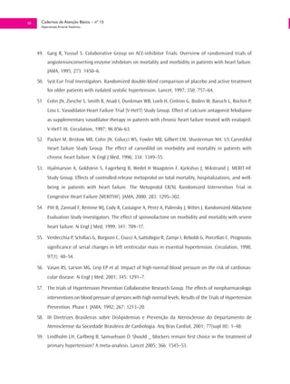 50     Cadernos de Atenção Básica – nº 15
       Hipertensão Arterial Sistêmica




     49. Garg R, Yussuf S. Colaborative Group on ACE-inhibitor Trials. Overview of randomized trials of
           angiotensinconverting enzyme inhibitors on mortality and morbidity in patients with heart failure.
           JAMA, 1995; 273: 1450–6.
     50. Syst-Eur Trial Investigators. Randomized double-blind comparison of placebo and active treatment
           for older patients with isolated systolic hypertension. Lancet, 1997; 350: 757–64.

     51. Cohn JN, Ziesche S, Smith R, Anad I, Dunkman WB, Loeb H, Cintron G, Boden W, Baruch L, Rochin P,
           Loss L. Vasodilator-Heart Failure Trial (V-HeFT) Study Group. Effect of calcium antagonist felodipine
           as supplementary vasodilator therapy in patients with chronic heart failure treated with enalapril:
           V-HeFT III. Circulation, 1997; 96:856–63.
     52. Packer M, Bristow MR, Cohn JN, Colucci WS, Fowler MB, Gilbert EM, Shusterman NH. US Carvedilol
           Heart failure Study Group. The effect of carvedilol on morbidity and mortality in patients with
           chronic heart failure. N Engl J Med, 1996; 334: 1349–55.

     53. Hjalmarson A, Goldstein S, Fagerberg B, Wedel H Waagstein F, Kjekshus J, Wikstrand J. MERIT-HF
           Study Group. Effects of controlled-release metoprolol on total mortality, hospitalizations, and well-
           being in patients with heart failure. The Metoprolol CR/XL Randomized Intervention Trial in
           Congestive Heart Failure (MERITHF). JAMA, 2000; 283: 1295–302.

     54. Pitt B, Zannad F, Remme WJ, Cody R, Castaigne A, Perez A, Palensky J, Wittes J. Randomized Aldactone
           Evaluation Study Investigators. The effect of spironolactone on morbidity and mortality with severe
           heart failure. N Engl J Med, 1999; 341: 709–17.

     55. Verdecchia P, Schillaci G, Borgioni C, Ciucci A, Gattobigio R, Zampi I, Reboldi G, Porcellati C. Prognostic
           significance of serial changes in left ventricular mass in essential hypertension. Circulation, 1998;
           97(1): 48–54.

     56. Vasan RS, Larson MG, Leip EP et al. Impact of high-normal blood pressure on the risk of cardiovas-
           cular disease. N Engl J Med, 2001; 345: 1291–7.

     57. The trials of Hypertension Prevention Collaborative Research Group. The effects of nonpharmacologic
           interventions on blood pressure of persons with high normal levels. Results of the Trials of Hypertension
           Prevention. Phase I. JAMA; 1992; 267: 1213–20.
     58. III Diretrizes Brasileiras sobre Dislipidemias e Prevenção da Aterosclerose do Departamento de
           Aterosclerose da Sociedade Brasileira de Cardiologia. Arq Bras Cardiol, 2001; 77(supl III): 1–48.
     59. Lindholm LH, Carlberg B, Samuelsson O. Should _ blockers remain first choice in the treatment of
           primary hypertension? A meta-analysis. Lancet 2005; 366: 1545–53.
 