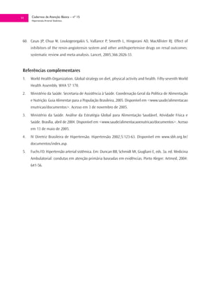 51    Cadernos de Atenção Básica – nº 15
      Hipertensão Arterial Sistêmica




 60. Casas JP, Chua W, Loukogeorgakis S, Vallance P, Smeeth L, Hingorani AD, MacAllister RJ. Effect of
      inhibitors of the renin-angiotensin system and other antihypertensive drugs on renal outcomes:
      systematic review and meta-analysis. Lancet, 2005;366:2026-33.


 Referências complementares
 1.   World Health Organization. Global strategy on diet, physical activity and health. Fifty-seventh World
      Health Assembly. WHA 57 170.
 2.   Ministério da Saúde. Secretaria de Assistência à Saúde. Coordenação Geral da Política de Alimentação
      e Nutrição. Guia Alimentar para a População Brasileira, 2005. Disponível em <www.saude/alimentacao
      enutricao/documentos>. Acesso em 3 de novembro de 2005.
 3.   Ministério da Saúde. Análise da Estratégia Global para Alimentação Saudável, Atividade Física e
      Saúde. Brasília, abril de 2004. Disponível em <www.saude/alimentacaoenutricao/documentos>. Acesso
      em 13 de maio de 2005.
 4.   IV Diretriz Brasileira de Hipertensão. Hipertensão 2002;5:123-63. Disponível em www.sbh.org.br/
      documentos/index.asp.
 5.   Fuchs FD. Hipertensão arterial sistêmica. Em: Duncan BB, Schmidt MI, Giugliani E, eds. 3a. ed. Medicina
      Ambulatorial: condutas em atenção primária baseadas em evidências. Porto Alegre: Artmed, 2004:
      641-56.
 