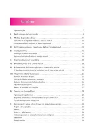 Sumário

       Apresentação . . . . . . . . . . . . . . . . . . . . . . . . . . . . . . . . . . . . . . . . . . . . . . . . . . . . . . . . . . . . .7
I.     Epidemiologia da hipertensão . . . . . . . . . . . . . . . . . . . . . . . . . . . . . . . . . . . . . . . . . . . . . . .9
II.    Medida da pressão arterial . . . . . . . . . . . . . . . . . . . . . . . . . . . . . . . . . . . . . . . . . . . . . . . . .11
       Tamanho do manguito e medida da pressão arterial . . . . . . . . . . . . . . . . . . . . . . . . . . . . . . . . . . .12
       Situações especiais: em crianças, idosos e gestantes . . . . . . . . . . . . . . . . . . . . . . . . . . . . . . . . . . .13

III.   Critérios diagnósticos e classificação da hipertensão arterial . . . . . . . . . . . . . . . . . . . . . .14
IV.    Avaliação clínica . . . . . . . . . . . . . . . . . . . . . . . . . . . . . . . . . . . . . . . . . . . . . . . . . . . . . . . . .15
       Investigação clínico-laboratorial . . . . . . . . . . . . . . . . . . . . . . . . . . . . . . . . . . . . . . . . . . . . . . . . . . .15
       Outros métodos de aferição da pressão arterial . . . . . . . . . . . . . . . . . . . . . . . . . . . . . . . . . . . . . . .18

V.     Hipertensão arterial secundária . . . . . . . . . . . . . . . . . . . . . . . . . . . . . . . . . . . . . . . . . . . . .20
VI.    Estratificação do risco cardiovascular . . . . . . . . . . . . . . . . . . . . . . . . . . . . . . . . . . . . . . . .22
VII. O Processo de decisão terapêutica na hipertensão arterial . . . . . . . . . . . . . . . . . . . . . . .23
       A abordagem multiprofissional no tratamento da hipertensão arterial . . . . . . . . . . . . . . . . . . . .24

VIII. Tratamento não-farmacológico . . . . . . . . . . . . . . . . . . . . . . . . . . . . . . . . . . . . . . . . . . . . .25
       Controle do excesso de peso . . . . . . . . . . . . . . . . . . . . . . . . . . . . . . . . . . . . . . . . . . . . . . . . . . . . . . .25
       Adoção de hábitos alimentares saudáveis . . . . . . . . . . . . . . . . . . . . . . . . . . . . . . . . . . . . . . . . . . . .25
       Redução do consumo de bebidas alcoólicas . . . . . . . . . . . . . . . . . . . . . . . . . . . . . . . . . . . . . . . . . .26
       Abandono do tabagismo . . . . . . . . . . . . . . . . . . . . . . . . . . . . . . . . . . . . . . . . . . . . . . . . . . . . . . . . . .27
       Prática de atividade física regular . . . . . . . . . . . . . . . . . . . . . . . . . . . . . . . . . . . . . . . . . . . . . . . . . .27

IX.    Tratamento farmacológico . . . . . . . . . . . . . . . . . . . . . . . . . . . . . . . . . . . . . . . . . . . . . . . . .28
       Agentes anti-hipertensivos . . . . . . . . . . . . . . . . . . . . . . . . . . . . . . . . . . . . . . . . . . . . . . . . . . . . . . . .29
       Esquemas terapêuticos: monoterapia ou terapia combinada? . . . . . . . . . . . . . . . . . . . . . . . . . . . .31
       Terapia anti-agregante plaquetária . . . . . . . . . . . . . . . . . . . . . . . . . . . . . . . . . . . . . . . . . . . . . . . . .32

X.     Considerações sobre a hipertensão em populações especiais . . . . . . . . . . . . . . . . . . . . .33
       Negros e miscigenados . . . . . . . . . . . . . . . . . . . . . . . . . . . . . . . . . . . . . . . . . . . . . . . . . . . . . . . . . . .33
       Idosos . . . . . . . . . . . . . . . . . . . . . . . . . . . . . . . . . . . . . . . . . . . . . . . . . . . . . . . . . . . . . . . . . . . . . . . . .33
       Crianças e adolescentes . . . . . . . . . . . . . . . . . . . . . . . . . . . . . . . . . . . . . . . . . . . . . . . . . . . . . . . . . . .34
       Anticoncepcionais ou terapia hormonal com estrógenos . . . . . . . . . . . . . . . . . . . . . . . . . . . . . . . .34
       Obesidade . . . . . . . . . . . . . . . . . . . . . . . . . . . . . . . . . . . . . . . . . . . . . . . . . . . . . . . . . . . . . . . . . . . . .34
       Diabete melito . . . . . . . . . . . . . . . . . . . . . . . . . . . . . . . . . . . . . . . . . . . . . . . . . . . . . . . . . . . . . . . . . .34
 