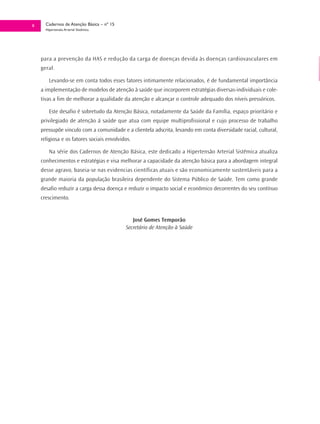 8     Cadernos de Atenção Básica – nº 15
      Hipertensão Arterial Sistêmica




    para a prevenção da HAS e redução da carga de doenças devida às doenças cardiovasculares em
    geral.

        Levando-se em conta todos esses fatores intimamente relacionados, é de fundamental importância
    a implementação de modelos de atenção à saúde que incorporem estratégias diversas-individuais e cole-
    tivas a fim de melhorar a qualidade da atenção e alcançar o controle adequado dos níveis pressóricos.

        Este desafio é sobretudo da Atenção Básica, notadamente da Saúde da Família, espaço prioritário e
    privilegiado de atenção á saúde que atua com equipe multiprofissional e cujo processo de trabalho
    pressupõe vinculo com a comunidade e a clientela adscrita, levando em conta diversidade racial, cultural,
    religiosa e os fatores sociais envolvidos.

        Na série dos Cadernos de Atenção Básica, este dedicado a Hipertensão Arterial Sistêmica atualiza
    conhecimentos e estratégias e visa melhorar a capacidade da atenção básica para a abordagem integral
    desse agravo, baseia-se nas evidencias científicas atuais e são economicamente sustentáveis para a
    grande maioria da população brasileira dependente do Sistema Público de Saúde. Tem como grande
    desafio reduzir a carga dessa doença e reduzir o impacto social e econômico decorrentes do seu contínuo
    crescimento.


                                              José Gomes Temporão
                                           Secretário de Atenção à Saúde
 