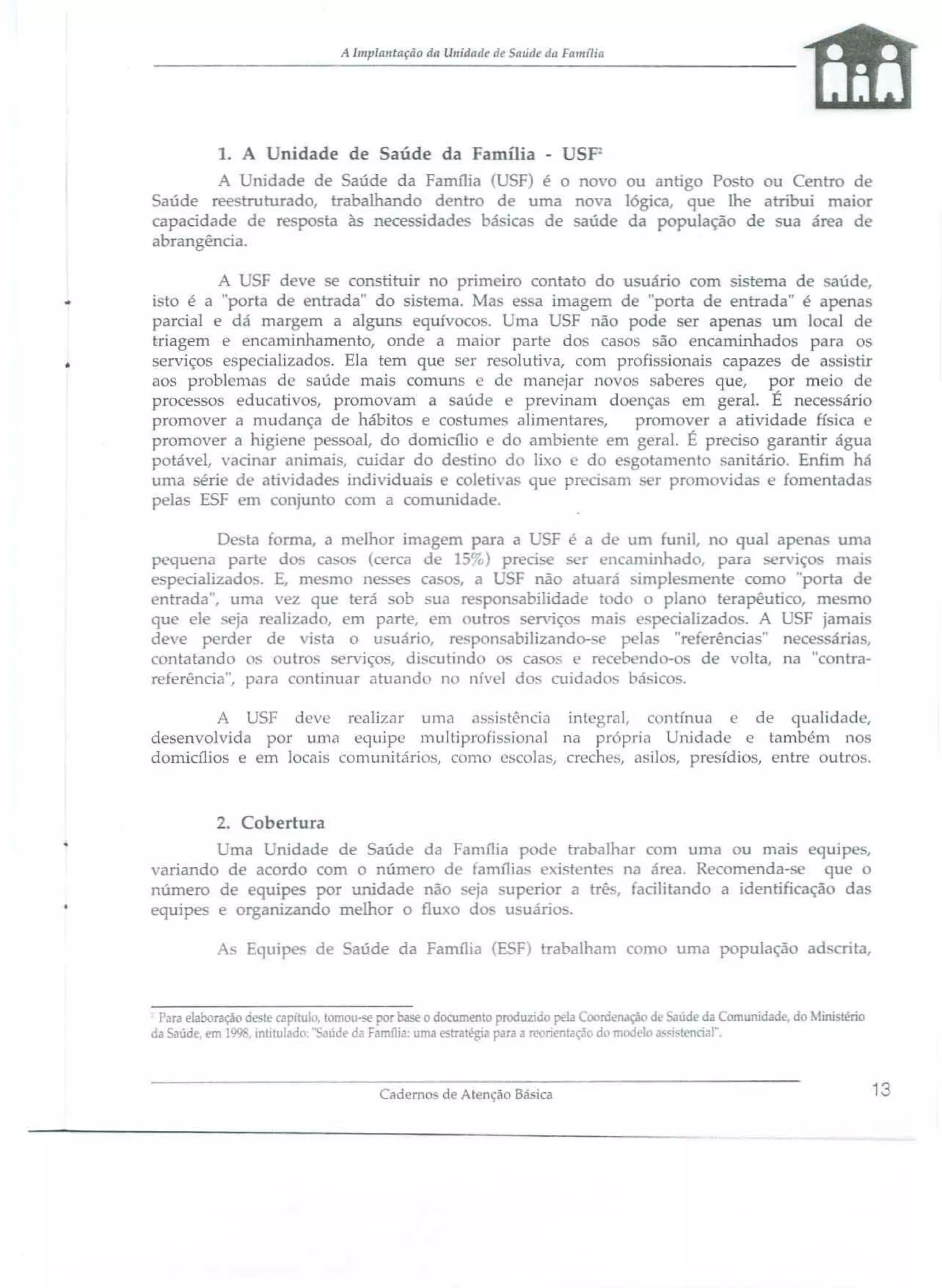 A lmplwltaçiio da Urridatir rie mide da Família

1.

nidade de Saúde da Família -

SP

A nidade de aúde da Família ( F) é o novo ou anti
Po to ou Centro de
Saúde ree truturado, trabalhando dentro de uma noya lógica, que lhe atribui maior
capacidade d respo ta às nece idade. básica de aúde da população de sua área d
abrangência.

...

A U F deve se constituir TI primeiro contato do u uário com . tema de aúde,
i to é a "porta de entrada" do istema. Ma. e sa imagem d "porta de entrada" é apena
parcial e dá mar em a alguns equívoc . ma USF não pode er apenas um Jocal de
triagem e encaminhamento, onde a mai r parte do ca o
ão encaminhados pa ra o
serviços e p cializados. Ela tem qu
er re olutiva, com profi sionais capazes de as i tir
aos problema d
aúde mais comun
de manejar II vo
abcres que, por mei d
processos educati os, promovam a aúd
previnam d nça
rn geral. É nece 'ária
promover a mudan a de hábito e co tum . alimentare,
pr m ver a atividade fi ica
promover a higi n p soal, do dornia1i
d ambiente em g Tal. É preei o garantir água
potável, acinar animai , cuidar do d tino d) lixo e do
g tamento anitário. Enfim há
uma érie de atividad indiyiduais coleti 'a, que pr ci am
r prom "ida e fomentada
pela ESF em conjunto com a comunidad .
Desta forma, a melhor imaa f i para a U F é a d um funil, no qual apena uma
pequena parl do casos cerca de 15 t·õ) preei e
r en aminhado, para
n. iço mai.
e peciaJizado . E, m
o ne
ca
' F não atuará im 1 mente corno "porta d
ntrada", uma ' z qu terá
b ua r po abilidad t d
plano terapêutico, m mo
que ele . ja r alizad , em parte, Dl utro _en.,ço_
p cializado . A U F jarnai
de e perder d
vi ta o u uári, r. ponsabilizando- e p la "referência" nec ária,
contatando os outr. .erviço., di. cutind
. ca os e re b nd
de volta. na "c ntrareferência", para mtinuar atuando n nív I dos cuidados bá 'i
A U F deVI: realizar uma é1 'sist;ncia integral, contínua e de qualidade,
desenvolvida por llma equipe ll1ultipr fi jonal na pTl prí Unidade e tamb 'm '1' 1
domialios e em locais comunitários, amo "colas, creche, ,sil ,presídi 5, entr
utr s.

2. Cobertura
ma nidade de Saúde da Família pod
variando de acordo com o número d família
i
número de quipe por unidade não
ja 'uperior
equipe e organizando melhor o fIu o d
u uário
A' Equip

de

trabalhar com urna ou mai
uip,
tente na ár a. Recomenda
qu
a trê., facilitando a identificaçã da
.

aúde da Familia (E F) trabalham c me uma população a

cri ta,

Para elaboração a II capitulo. tomou-se por base o documento proàuz.iao peja Coordenação de ~ude da Comunidade. do tini téno
da aúde, em 1. • Intitulado;" ilude da Farm1ia uma
a écia para a reoner.taçã d. moà lo a~"i tencia!"

Caderno de Atenção Básica

13

 