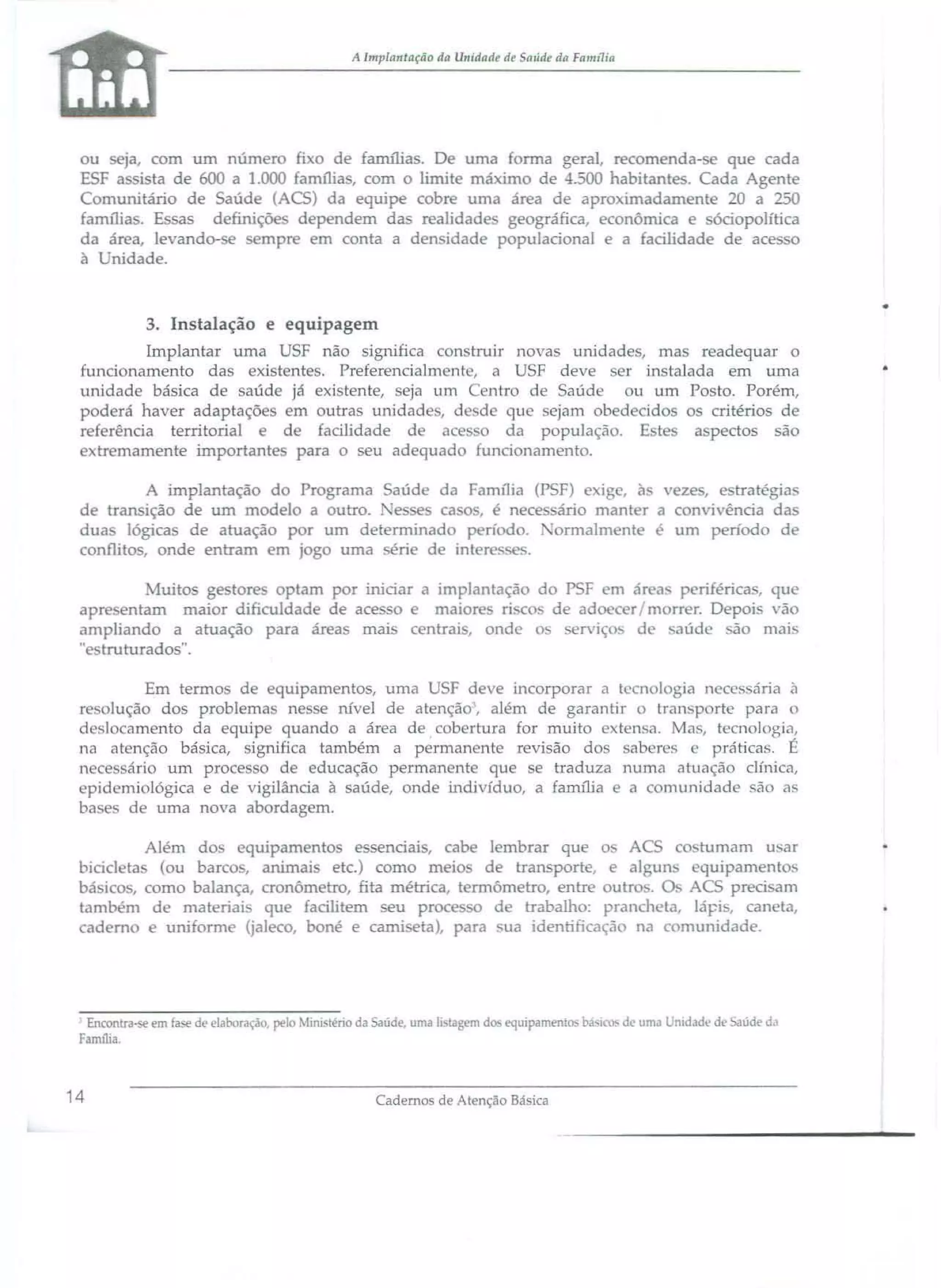 A lmplantaçiio da Ullidadl.' de aúde da Famr1ia

ou
ja, com um núm r fi o de famílias. D uma fonna geral, recomenda-se que cada
ESF
ista de 600 a 1.000 amilia, com O limit máximo de -! -00 habitante . Cada Agente
C rnunitário de Saúde (ACS) da equipe cobr uma área de aproximadament 20 a 250
famíli . E sas definiçõe dependem da realidade geográfica, econômica e ódopolítica
da área. levando- e
ropr em conta a den idade populacional e a facilidade de aces
à Unidade.

3. Instalação e equipagem
Implantar uma USF não significa con truir novas unidade, ma readequar o
funcionamento da exi t nte. Preferencialment, a USF deve
r in talada em uma
unidade básica de aúde já exi tente, eja um
ntr de Saúd
u um Posto. Porém,
pod rá haver adaptaçõ em outras unidad ,d d que ejam ob d cid
O critérios de
r f renda territorial e de facilidade de ac o da população. E t
a pectos são
e tremamente importante para o seu adequad funcionamento.
A implantação do Programa Saúde da Família (PSF) e ige, à v ze, e tratégia
de transição de um modelo a outro. e e ca , é nece ário mant r a c nví ência da
dua lógica de atuação por um determinado perí do. 'onnalm nt
um período de
conflito, onde entram m j go uma érie d intere~~<;E~

uito ge tore optam por iruciar a implantação do PSF em ár a P riféricas, que
apr ntam maior dificuldade de aces o e maior ri. c • de ado c r / m rr r. Depoi 'ão
aúde _ão mai
ampliando a atuação para área mai c ntra', onde o
erviç
d
.. tru turado ".
Em termos de equipamentos, uma USF deve incorporar a tecnologia neces ana à
r
lução dos problema ne e nível de atenção, além de garantir o lran porte para o
d slocamento da eguip quando a área de cob rtura for muito e t n a. Mau, tecnologia,
na atenção básica, ignifica também a perman nte revi ão do
ab r s
práticas. É
n c . ári um proce O de educação permanente que se traduza numa atuação clínica,
pid miológica e de vigilância à saúde, onde indivíduo, a família e <I omunidade ão <I"
ba
de uma nova abordagem.
Além dos quipamento e senoaI , cabe lembrar que o AC
bicid ta (ou barco, animai etc.) como meio d transporte, e aI
bá ico , como balança, cronômetro, fita métrica, t rmômetro, entre outr .
tam ém d ma teria- qu facilitem eu pro
d trabalho: pranch
ad m e uniform (ja] co, boné e camiseta), para "ua identiricaçã na

Encontra-se em ase de elaboração. pelo 1imstério da aúae. uma lis agem d
Família

J

14

equipament

ba'l . d • uma

co tumam u ar
ru
quipamento
O ACS precisam
ta, lápi, caneta,
c munidade.

nidade de aúde di!

•

 