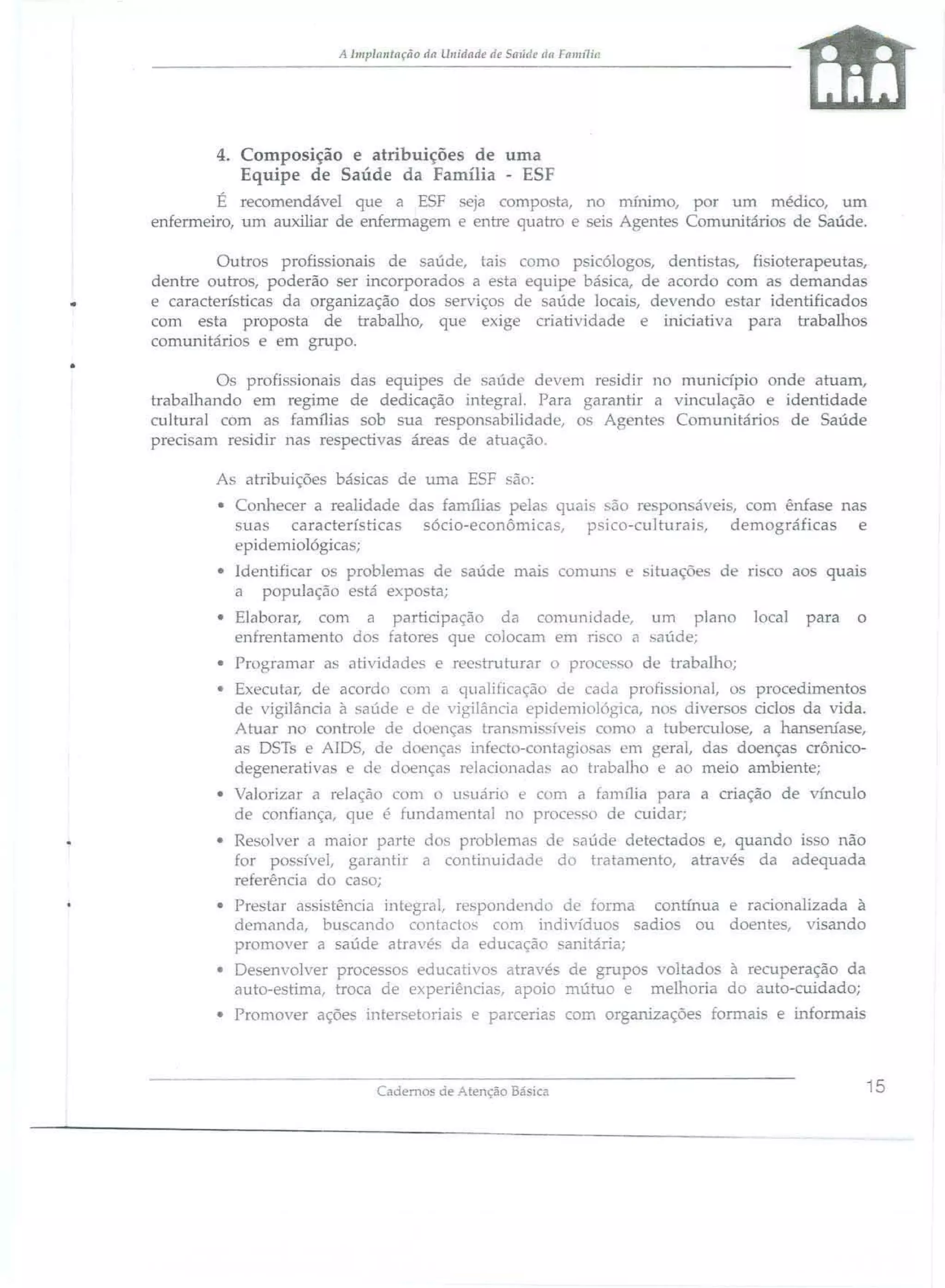 A 111lplalllllção da l1l1idade de SalÍde tia Fall1l1ill

4. Composição e atribuições de uma
Equipe de Saúde da Família - ESF
É recomendável que a ESF eja campo ta, no nurumo, por um médico, um
enfermeiro, um auxiliar de enfermagem e entre quatro e seis Agentes Comunitários de Saúde.

.
•

Outros profi ionai5 de aúde, tai como p icólogos, dentista, fi ioterapeutas,
dentre outros, poderão ser incorporado a esta equipe básica, de acordo com as demandas
e características da organização dos serviços de saúde locais, devendo estar identificados
com esta propo ta de trabalho, que exige criatividade e iniciativa para trabalhos
comunitários e em grupo.
Os profissionais das equipes d saúde devem residir 110 munidpio onde atuam,
trabalhando em regime de dedicação integral. Para garantir a vinculação e identidade
cultural com as famílias sob sua responsabilidade, o Agente Comunitário de Saúde
preci am residir nas respectivas área de atuação,
As ab"ibuiçõe básicas de uma ESF

ão:

• Conhecer a realidade das familias pelas quai são respon áveis, com ênfase nas
suas características sócio-econômicas, psico-culturais, demográficas e
epidemiológica ;
• Identificar os problema de saúde mais comw1S e situações de
a população e tá expo ta;
• Elaborar, com a participação da comunidade, um plano
enfrentamento do fatores que colocam em risco a aúde;
• Programar a

atividade

fiSCO

local

aos quais
para

o

e reestruturar o processo de trabalho;

• Executar, de acordo com a qualificação de cada profissional, os procedimentos
de vigilância à • aúde e de vigilância epidemiológica, no diverso ciclos da vida.
Atuar no controle de doença. transmi' 'iveis Com( a tubereu10 e, a hanseníase,
as DS1:
AlDS, de doença. infect -contagi )sa. em bera!, das doenças crônicodegenerativas e de doenças relacionadas ao traba010 e ao meio ambiente;
• Valorizar a relação com O usuário e com a família para a criação de vínculo
de confiança, que é fundamental no processo de cuidar;
• Resolver a maior parte dos problema de saúde detectado e, quando i o não
for po sivel, garantir a continuidade do tratamento, atravé da adequada
referência do ca o;
• Preslar a 'istência integral, respondendo de forma contínua e racionalizada à
demanda, bu cando contado. com indivíduo sadio ou doente, visando
promover a saúde atravé. da educação sanitária;
• De envolver processos educativos atravé de grupos voltado à recuperação da
auto-estima, troca de experiências, apoio mútuo e mellioria do auto-cuidado;
• Promover açõe

inter. etoriais e parcerias com organizaçõe

Cademos áe Atenção Bá

iCâ

formai

e infonnais

15

 