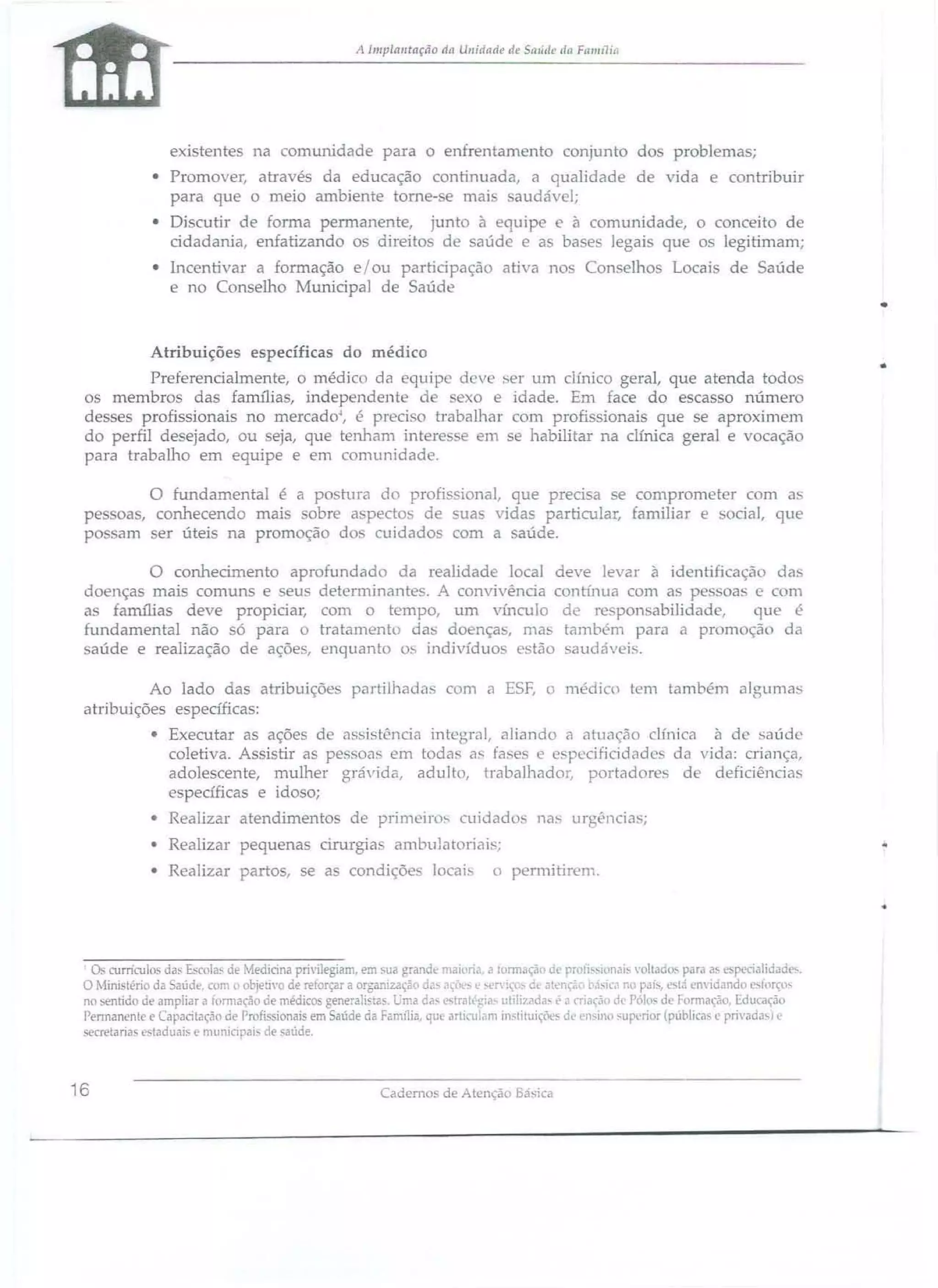 A Implalltação dtl Ullidade de Sl1Iíc/c dl1 FI111111i{i

existentes na comunidade para o enfrentamento conjunto dos problemas;
• Pmmover, através da educação continuada, a qualidade de vida e contribuir
paTa que o meio ambiente torne-se mai . audável;
• Discutir de forma permanente, junto à equipe e à comunidade, o conceito de
cidadania, enfatizando os direitos de saúde e as base legais que os legitimam;
• Incentivar a formação e / ou participação ativa nos Conselho
e no Conselho Municipal de Saúde

Locai

de Saúde

•
Atribuições específicas do médico
Preferencialmente, o médico da equipe deve ser um clínico geral, que atenda todos
os membro das farru1ias, independente d
exo e idade. Em face do escasso número
desses profissionais no mercado~, é preci o trabalhar com profis ionais que se aproximem
do perfil de ejado, ou eja, que tenham interes e em se habilitar na clínica geral e vocação
para trabalho em equipe e em comunidade.

o fundamental é a poshlra do profissional, que precisa se comprometer com a
pe oa, conhecendo mai
obre aspectos de suas vidas particular, familiar e bocial, que
po am ser úteis na promoção do cuidados com a saúde.
o conhecimento aprofundado da realidade local deve levar à identificação da
doenças mais comuns e eus determinantes. A convivência cOlltúll1a com a p soas e com
as famílias deve propiciar~ com o tempo, um vínculo de re pon abi]jdade,
que é
ftmdamental não Ó par·a o tratamento das doença, mas também para a promoção da
aúde e realização de ações, enquanto os indivíduos estão saudávei..
Ao lado das atribuições paTtiUlada
atribuições específicas:

com a E5F, o médico tem também

algllma~

• Executar as ações de as istência íntegral, aliando a atuação clínica à de saúde
coletiva. Assistir as pe. soas em toda.' as fafles e e pecificidadc da vida: criança,
adole cente, mulher grávida, adulto, trabalhadOl~ portadores de deficiência,
específicas e idoso;
• Realizar atendimentos de
• Realizar pequenas cirurgia
• Realizar partos, se a

prjmeíro~

cuidado

nas urgências;

ambulatoriais;

condiçõe

locai

o permjtirem.

•
o.

currículo~ da~

em sua grande maiorid, a rormaçâl Oe proli~-ionai~ 'oltado:- para a~ e 'pecialioad .
l' 'ef iço;, d~ atl:'nc~o tw;ica no pdj~, l:"tá en'idando ~llfço­
no :.entido oe ampliar a fom1acâo de médicos generaidas. Uma da~ estrilll·~ria- lItilizilda- {> a criação dt Pólo de formação. Educação
Pennanenle e Capacitação de Profi' ionai em Saúde da Família, qu arli :-ulam in~tituições dI.' l'nsino SLlp 'rior ( ública e privadas) l'
secretarias <;!aduili~ e l11unlClpai. de saúde.
Escola.- de Mecticina

privile~am,

r
O Mirustério da Saúde, com l obie;],o de reforçar a orga. llZ2.ção d•.. a lI:'.

16

Cademos de Atençào Básica

 