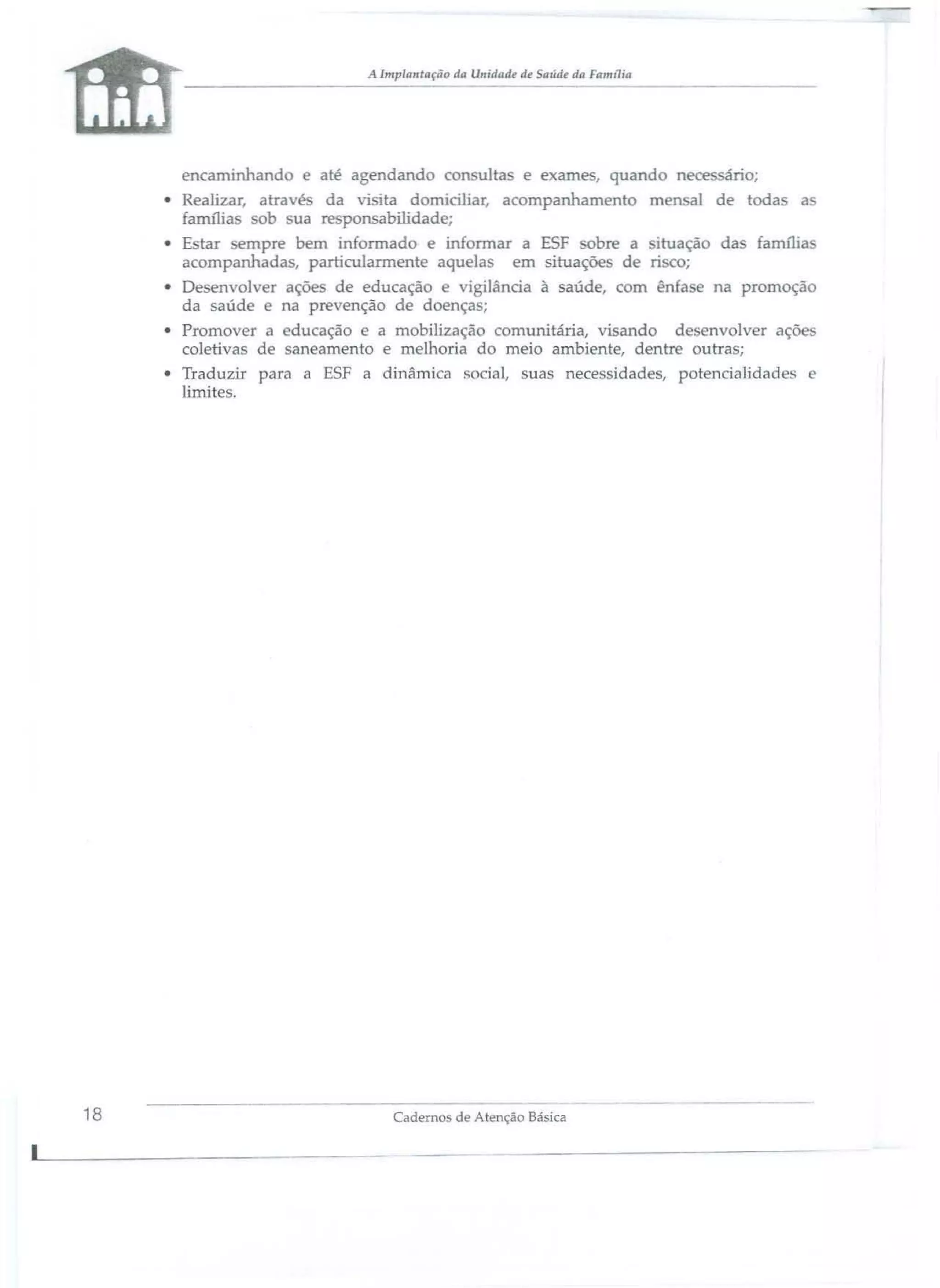 A Implantação da Ullidade de ariJie da FllInl1ia

--------------

encaminhando e até agendando co

ultas e exames, quand

nec

ário;

• Realizar, atravé da visita domiciliar, acompanhamento mensal de toda as
família ob ua responsabilidade;
• E tar empre bem informado e informar a ESF obre a ituação da família
acompanhada , particularmente aquela
em situaçõe de ri co;
• Desenvolver açõe de educação
igilânàa à saúde, com ên a e na promoção
da saúde
na prevenção de d ença ;
• Promover a educação e a mobilização comunitária, visando de envolver açõe
coletivas de anearnento e melhoria do meio ambiente, dentr outra;
• Traduzir para a ESF a dinâmica 150 ial, suas nece idad s, potencialidades
limites.

18

Cadernos de Atençâo Básica

 
