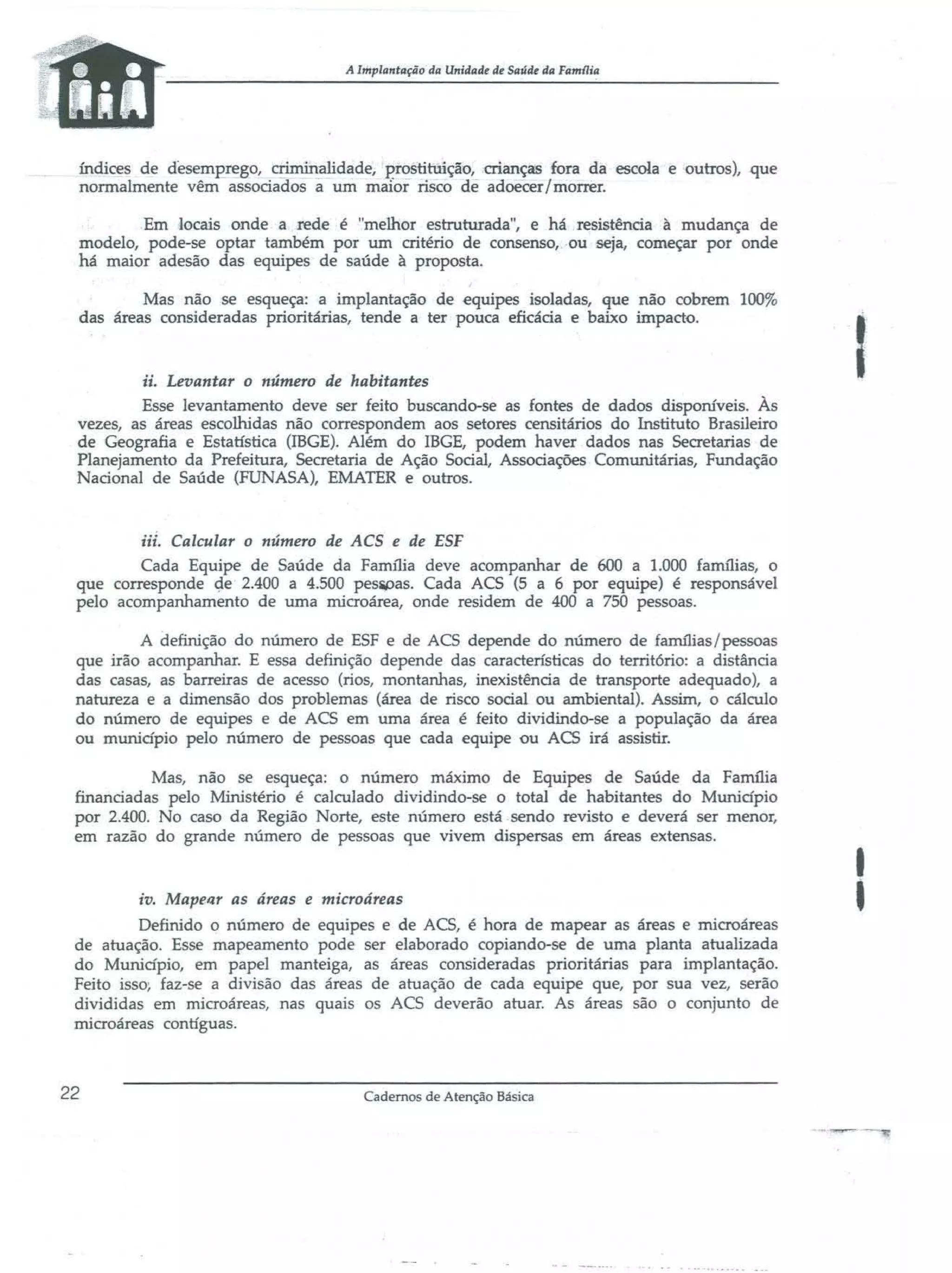 A Implantação da Unidade de Saúde da Famaia

índices de desemEre~o, criminalidade, prostitu:ição, crianças fora da escola e outros), que
nonnalmente vêm associados ã um mafor risco de adoecer I morrer.
Em locais onde a rede é "melhor estruturada", e há resistência à mudança de
modelo, pode-se optar também por um critério de consenso, ou seja, começar por onde
há maior adesão das equipes de saúde à proposta.
Mas não se esqueça: a implantação de equipes isoladas, que não cobrem 100%
das áreas consideradas prioritárias, tende a ter pouca eficácia e baixo impact{).

ii. Levantar o número de habitantes
Esse levantamento deve ser feito buscando-se as fontes de dados disponíveis. Às
vezes, as áreas escolhidas não correspondem aos setores censitários do Instituto Brasileiro
de Geografia e Estatística (IBGE). Além do IBGE, podem haver dados nas Secretarias de
Planejamento da Prefeitura, Secretaria de Ação Social, Associações Comunitárias, Fundação
Nacional de Saúde (FUNASA), EMATER e outros.

I

iii. Calcular o número de ACS e de ESF

Cada Equipe de Saúde da Família deve acompanhar de 600 a 1.000 famílias, o
que corresponde <;ie 2.400 a 4.500 pesiPas. Cada ACS (5 a 6 por equipe) é responsável
pelo acompanhamento de urna microárea, onde residem de 400 a 750 pessoas.
A definição do número de ESF e de ACS depende do número de famílias/pessoas
que irão acompanhar. E essa definição depende das características do território: a distância
das casas, as barreiras de acesso (rios, montanhas, inexistência de transporte adequado), a
natureza e a dimensão dos problemas (área de risco social ou ambiental). Assim, o cálculo
do número de equipes e de ACS em uma área é feito dividindo-se a população da área
ou município pelo número de pessoas que cada equipe ou ACS irá assistir.
Mas, não se esqueça: o número máximo de Equipes de Saúde da Fanu1ia
financiadas pelo Ministério é calculado dividindo-se o total de habitantes do Município
por 2.400. No caso da Região Norte, este número está sendo revisto e deverá ser menor,
em razão do grande número de pessoas que vivem dispersas em áreas extensas.

,
I

iv. Mapellr as áreas e microáreas

Definido o número de equipes e de ACS, é hora de mapear as áreas e microáreas
de atuaçâo. Esse mapeamento pode ser elaborado copiando-se de uma planta atualizada
do Município, em papel manteiga, as áreas consideradas prioritárias para implantação.
Feito isso, faz-se a divisão das áreas de atuação de cada equipe que, por sua vez, serão
divididas em microáreas, nas quais os ACS deverão atuar. As áreas são o conjunto de
microáreas contíguas.

22

Cadernos de Atenção Básica

 