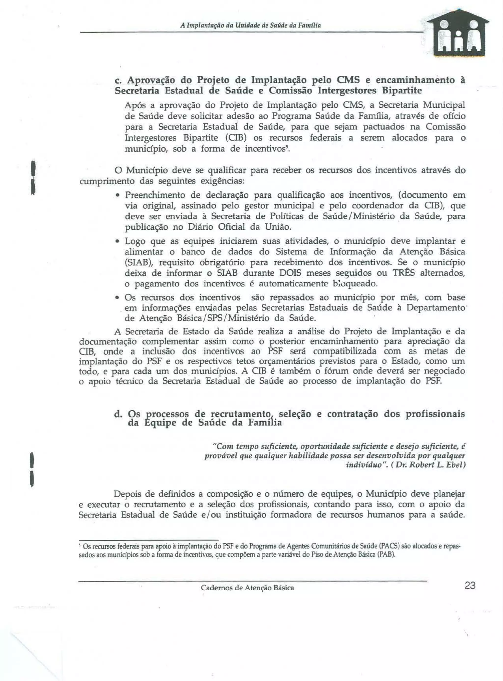 A lmplantaçiio da Unidade de Saúde da Familia

c. Aprov~ção do Projeto de Implantação pelo CMS e encaminhamento à
Secretaria Estadual de Saúde e Comissão Intergestores Bipartite
Após a aprovação do Projeto de Implantação pelo CMS, a Secretaria Municipal
de Saúde deve solicitar adesão ao Programa Saúde da Farm1ia, através de ofício
para a Secretaria Estadual de Saúde, para que sejam pactuados na Comissão
Intergestores Bipartite (eIB) os recursos federais a serem alocados para o
município, sob a fonna de incentivos5 •

I

o Município deve se qualificar para receber os recursos dos incentivos através do
cumprimento das seguintes exigências:
• Preenchimento de declaração para qualificação aos incentivos, (documento em
via original, assinado pelo gestor municipal e pelo coordenador da CIB), que
deve ser enviada à Secretaria de Políticas de Saúde /Ministério da Saúde, para
publicação no Diário Oficial da União.
• Logo que as equipes iniciarem suas atividades, o município deve implantar e
alimentar o banco de dados do Sistema de Informação da Atenção Básica
(SIAB), requisito obrigatório para recebimento dos incentivos. Se o município
deixa de informar o SIAB durante DOIS meses seguidos ou TR~S alternados,
o pagamento dos incentivos é automaticamente b~lJqueado.
• Os recursos dos incentivos são repassados ao município por mês, com base
em informações env.iadas pelas Secretarias Estaduais de Saúde à Departamento'
de Atenção Básica/SPS/Ministério da Saúde.
A Secretaria de Estado da Saúde realiza a análise do Projeto de Implantação e da
documentação complementar assim corno o posterior encaminhamento para apreciação da
eIB, onde a inclusão dos incentivos ao PSF será compatibilizada com as metas de
implantação do PSF e os respectivos tetos orçamentários previstos para o Estado, como um
todo, e para cada um dos municípios. A cm é também o fórum onde deverá ser negociado
o apoio térnico da Secretaria Estadual de Saúde ao processo de implantação do PSF.

d. Os processos de recrutarnent~ seleção e contratação dos profissionais
da Equipe de Saúde da Farnuia

I
I

"Com tempo suficiente, oportunidade suficiente e desejo suficiente, é
provável que qualquer habilidade possa ser desenvolvida por qualquer
indivíduo". ( Dr. Robert L. Ebel)

Depois de definidos a composição e o número de equipes, o Município deve planejar
e executar o recrutamento e a seleção dos profissionais, contando para isso, com o apoio da
Secretaria Estadual de Saúde e / ou instituição formadora de recursos humanos para a saúde.

, Os recursos federais para apoio à implantação do PSF e do Programa de Agentes Comunitários de Saúde (PACS) são alocados e repassados aos muniápios sob a forma de incentivos, que compõem a parte variável do Piso de Atenção Básica (PAB).

Cadernos de Atenção Básica

23

 