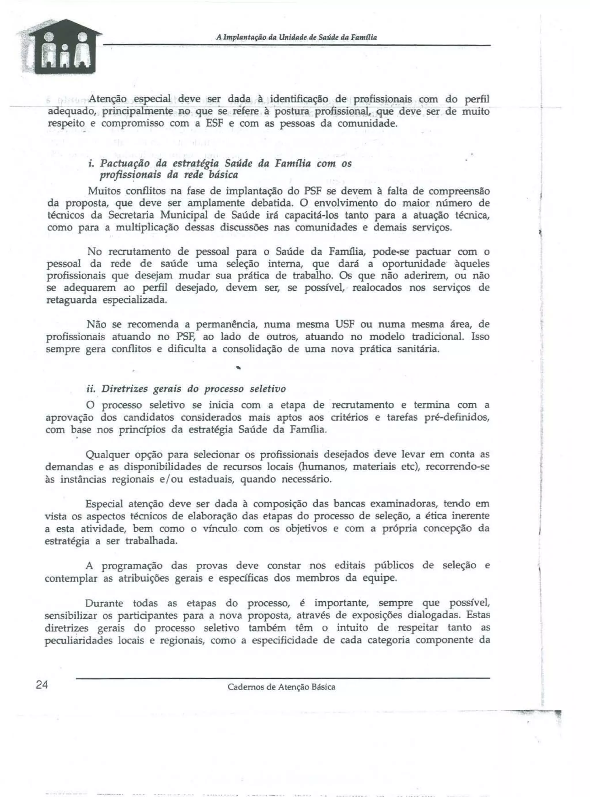 A Implmrtaçiio4a Unidade de Saúde da fllml1ill

Atenção especial deve ~r dada à identificação de pmfissiot;lais ~om do perfil
aoêquado, principa ente !lO q~e se relere apostura piOfissionaI;.. que ãeve ser ae milito
respeito e compromisso com a ESF e com as pessoas da comunidade.

i. Pactuação da estratégia Saúde da FamJ1ia com os
profissionais da rede básica
Muitos conflitos na fase de implantação do PSF se devem à falta de compreensão
da proposta, que dev.e ser amplamente debatida. O envolvimento do maior número de
técnicos da Secretaria Municipal de Saúde irá capacitá-los tanto para a atuação técnica,
como para a multiplicação dessas discussões nas comunidades e demais serviços.
No recrutamento de pessoal para o Saúde da Família, pode..se pactuar com o
pessoal da rede de saúde uma seleção interna, que dará a oportunidade ·àqueles
profissionais que desejam mudar sua prática de trabalho. Os que não aderirem, ou não
se adequarem ao perfil desejado, devem ser, se possível, realocados nos serviços de
retaguarda especializada.
Não se recomenda a permanência, numa mesma USF ou numa mesma área, de
profissionais atuando no PSF, ao lado de outros, atuando no modelo tradicional. Isso
sempre gera conflitos e dificulta a consolidação de uma nova prática sanitária.

ii. Diretrizes gerais do processo seletivo
O processo seletivo se inicia com a etapa de recrutamento e termina com a
aprovação dos candidatos considerados mais aptos aos critérios e tarefas pré-definidos,
com base nos princípios da estratégia Saúde da Faffil1ia.
Qualquer opção para selecionar os profissionais desejados deve levar em conta as
demandas e as disponibilidades de recursos locais (humanos, materiais etc), recorrendo-se
às instâncias regionais e/ou estaduais, quando necessário.
Especial atenção deve ser dada à composição das bancas examinadoras, tendo em
vista os aspectos técnicos de elaboração das etapas do processo de seleção, a ética inerente
a esta atividade, bem como o vínculo. com os objetivos e com a própria concepção da
estratégia a ser trabalhada.
A programação das provas deve constar nos editais públicos de seleção e
contemplar as atribuições gerais e específicas dos membros da equipe.
Durante todas as etapas do processo, é importante, sempre que possível,
sensibilizar os participantes para a nova proposta, através de exposições dialogadas. Estas
diretri~es gerais do processo seletivo também têm o intuito de respeitar tanto as
peculiaridades locais e regionais, como a especificidade de cada categoria componente da

24

Cadernos de Atenção Básica

 