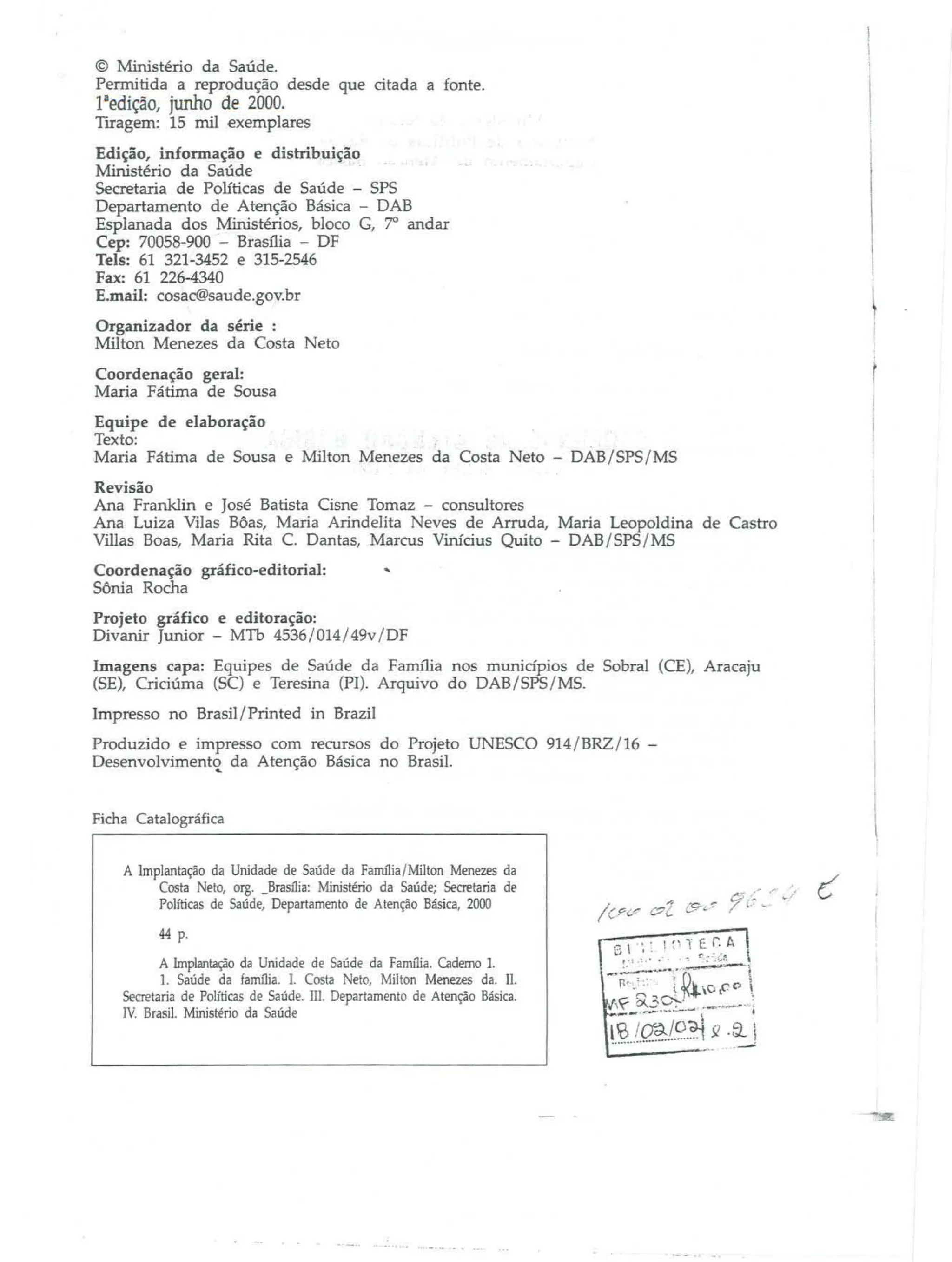 © Ministério da Saúde.
Permitida a reprodução desde que citada a fonte.

1aedição, junho de 2000.
Tiragem: 15 mil exemplares
Edição, informação e disbibuição
Ministério da Saúde
.
Secretaria de Políticas de Saúde - SPS
Departamento de Atenção Básica - DAB
Esplanada dos Ministérios, bloco C, 7' andar
Cep: 70058-900 - Brasília - DF
Tels: 61 321-3452 e 315-2546
Fax: 61 226-4340
E.mail: cosaC®saude.gov.br
Organizador da série :
Milton Menezes da Costa Neto
Coordenação geral:
Maria Fátima de Sousa
Equipe de elaboração
Texto:
Maria Fátima de Sousa e Milton Menezes da Costa Neto - DAB/SPS/MS
Revisão
Ana Franklin e José Batista Cisne Tomaz - consultores
Ana LuÍZa Vilas Bôas, Maria ArindeJita Neves de Arruda, Maria Leopoldina de Castro
Villas Boas, Maria Rita C. Dantas, Marcus Vinícius Quito - DAB/SPS/MS
Coordenação gráfico-editorial:
Sônia Rocha

'"'

Projeto gráfico e editoração:
Divanir Junior - MTh 4536/014/49v/DF
Imagens capa: Equipes de Saúde da Família nos munidpios de Sobral (CE), Aracaju
(SE), Criciúrna (SC) e Teresina (PI). Arquivo do DAB/SPS/MS.
Impresso no Brasil/ Printed in Brazil
Produzido e impresso com recursos do Projeto UNESCO 914/BRZ/16 Desenvolvimento da Atenção Básica no Brasil.
4..

Ficha Catalográfica
A Implantação da Unidade de Saúde da Família/Milton Menezes da
Costa Neto, org. _Brasília: Ministério da Saúde; Secretaria de
Políticas de Saúde, Departamento de Atenção Básica, 2000
44 p.
A Implantação da Unidade de Saúde da Fanu1ia. Caderno 1.
1. Saúde da farrulia. 1. Costa Neto, Milton Menezes da. 11.
Secretaria de Políticas de Saúde. m. Departamento de Atenção Básica.
IV. Brasil. Ministério da Saúde

 