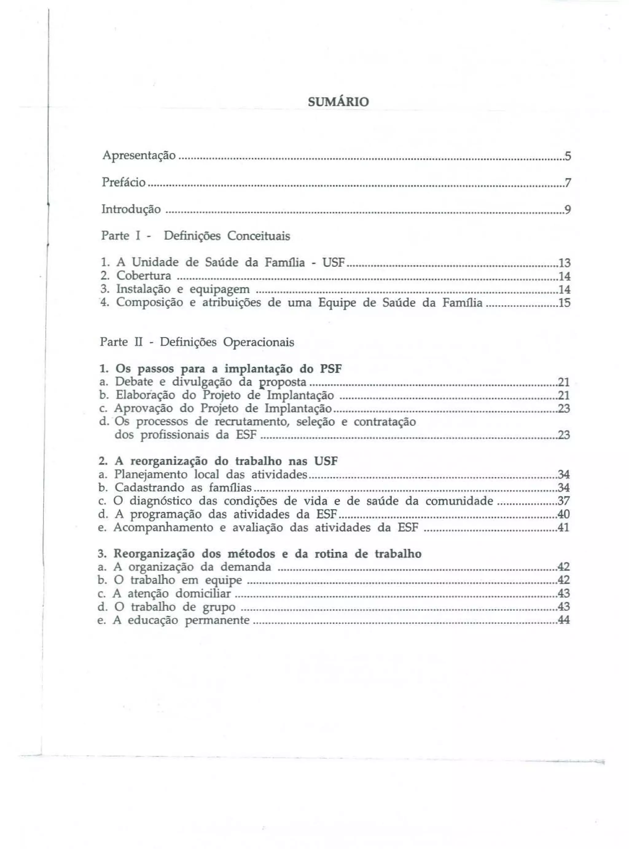sUMÁRIo

Apresentação

5

Prefácio

7

Introdução

9

Parte I -

Definições Conceituais

1. A Unidade de Saúde da FarnJlia - USF

2. Cobertura
3. Instalação e equipagem
4. Composição e atribuições de uma Equipe de Saúde da Família

13
14
14
15

Parte 11 - Definições Operacionais

1. Os passos para a implantação do PSF
a. Debate e divulgação da I1roposta
b. Elaboiação do Projeto de Implantação
c. Aprovação do Projeto de Implantação
d. Os processos de recrutamento, seleção e contratação
dos profissionais da ESF
2.
a.
b.
c.
d.
e.

A reorganização do trabalho nas USF
Planejamento local das atividades
Cadastrando as famílias
O diagnóstico das condições de vida e de saúde da comunidade
A programação das atividades da ESF
Acompanhamento e avaliação das atividades da E5F

21
21
23
23
34
34
37

40
..41

3. Reorganização dos métodos e da rotina de trabalho
a. A organização da demanda

42

b.
c.
d.
e.

O trabalho em equipe
A atenção domiciliar
O trabalho de grupo

42
43
43

A educação peJTTlanente

44

 