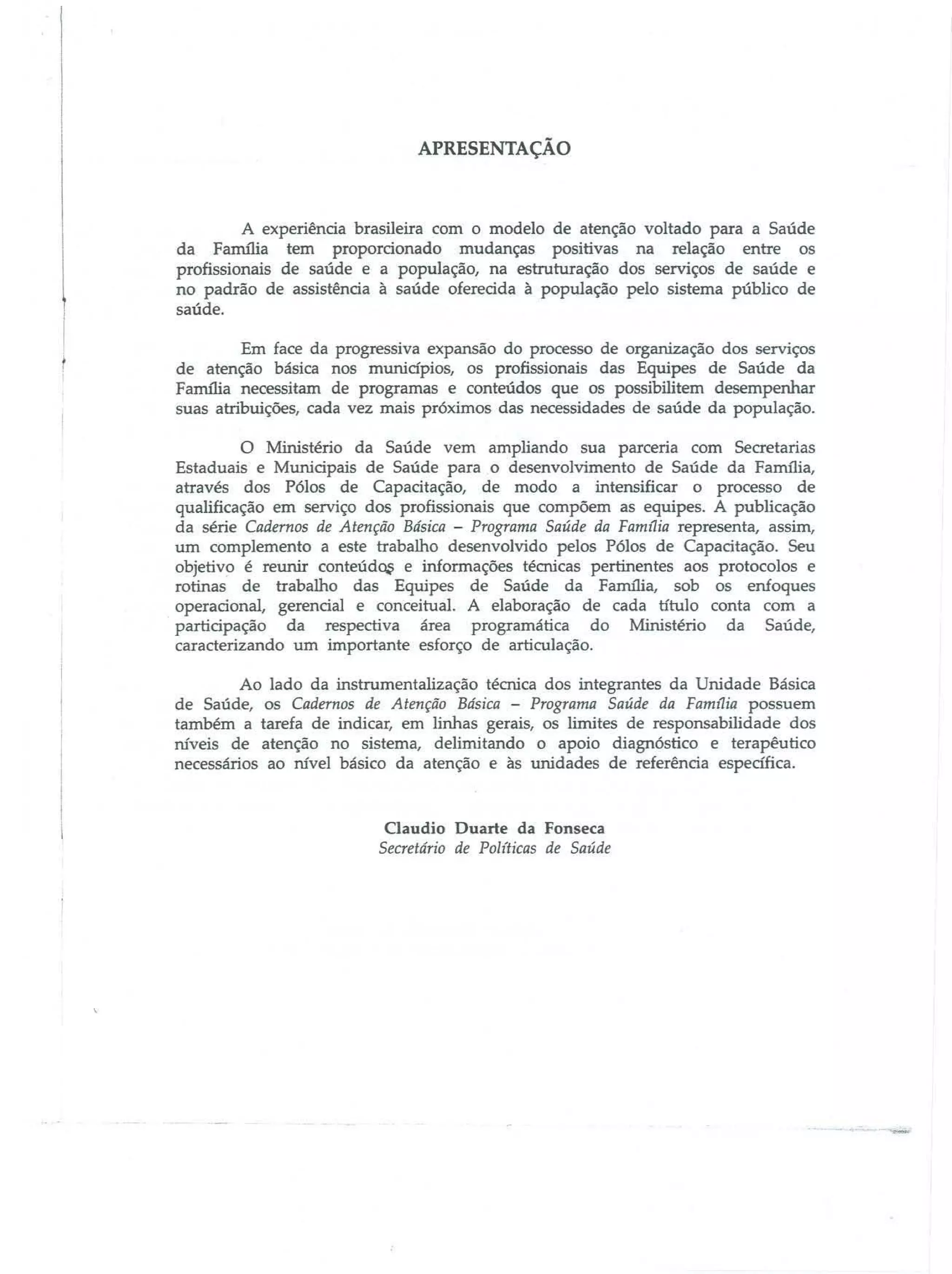 APRESENTAÇÃO

A experiência brasileira com o modelo de atenção voltado para a Saúde

da Família tem proporcionado mudanças positivas na relação entre os
profissionais de saúde e a população, na estruturação dos serviços de saúde e
no padrão de assistência à saúde oferecida à população pelo sistema público de
saúde.

Em face da progressiva expansão do processo de organização dos serviços
de atenção básica nos munidpios, os profissionais das Equipes de Saúde da
Familia necessitam de programas e conteúdos que os possibilitem desempenhar
suas atribuições, cada vez mais próximos das necessidades de saúde da população.

o

Ministério da Saúde vem ampliando sua parceria com Secretarias

Estaduais e MunicipaiS de Saúde para o desenvolvimento de Saúde da Família,

através dos Pólos de Capacitação, de modo a intensificar o processo de
qualificação em serviço dos profissionais que compõem as equipes. A publicação
da série Cadernos de Atenção Básica - Programa Saúde da Famflia representa, assim,
um complemento a este trabalho desenvolvido pelos Pólos de Capacitação. Seu
objetivo é reunir conteúd~ e informações técnicas pertinentes aos protocolos e
rotinas de trabalho das Equipes de Saúde da Família, sob os enfoques
operacional, gerencial e conceitual. A elaboração de cada título conta com a
participação da respectiva área programática do Ministério da Saúde,
caracterizando um importante esforço de articulação.
Ao lado da instrumentalização téoúca dos integrantes da Unidade Básica
de Saúde, os Cadernos de Atenção Básica - Programa Saúde da Famflia possuem
também a tarefa de indicar, em linhas gerais, os limites de responsabilidade dos
IÚveis de atenção no sistema, delimitando o apoio diagnóstico e terapêutico
necessários ao IÚveJ básico da atenção e às unidades de referência especifica.

Claudio Duarte da Fonseca
Secretário de Pol(ticas de Saúde

 