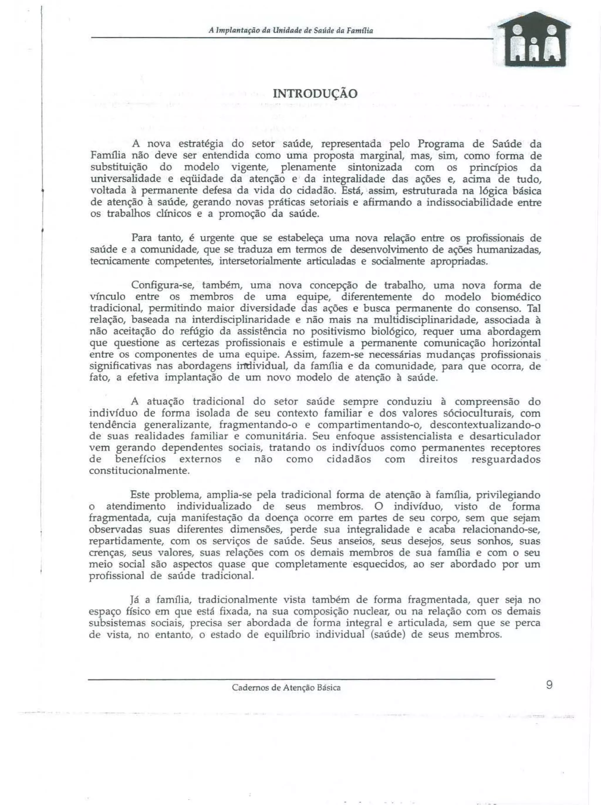 A Implantação da Unidade dI' SaJÍdl' da Famt1ia

INTRODUÇÃO

A nova estratégia do setor saúde, representada pelo Programa de Saúde da
Fa:rru1ia não deve ser entendida como uma proposta marginal, mas, sim, como forma de
substituição do modelo vigente, plenamente sintonizada com os principios da
universalidade e eqüidade da atenção e da integralidade das ações e, acima de tudo,
voltada à permanente defesa da vida do cidadão. Está, assim, estruturada na lógica básica
de atenção à saúde, gerando novas práticas setoriais e afinnando a indissociabilidade entre
os trabalhos clínicos e a promoção da saúde.
Para tanto, é urgente que se estabeleça uma nova relação entre os profissionais de
saúde e a comunidade, que se traduza em termos de desenvolvimento de ações humanizadas,
tecnicamente competentes, intersetorialmente articuladas e socialmente apropriadas.
Configura-se, também, uma nova concepção de trabalho, uma nova forma de
vínculo entre os membros de uma equipe, diferentemente do modelo biomédico
tradicional, permitindo maior diversidade das ações e busca permanente do consenso. Tal
relação, baseada na interdisciplinaridade e não mais na multidisciplinaridade, associada à
não aceitação do refúgio da assistência no positivismo biológico, requer uma abordagem
que questione as certezas profissionais e estimule a permanente comunicação horizontal
entre os componentes de uma equipe. Assim, fazem-se necessárias mudanças profissionajs
significativas nas abordagens irn:Hvidual, da família e da comunidade, para que ocorra, de
fato, a efetiva implantação de um novo modelo de atenção à saúde.
A atuação tradicional do setor saúde sempre conduziu à compreensão do
indivíduo de forma isolada de seu contexto familiar e dos valores sócioculturais, com
tendência generalizante, fragmentando-o e compartimentando-o, descontextualizando-o
de suas realidades familiar e comunitária. Seu enfoque assistencialista e desarticulador
vem gerando dependentes sociais, tratando os indivíduos como permanentes receptores
de benefícios externos e não como cidadãos com direitos resguardados
constitucionalmente.
Este problema, amplia-se peja tradicional forma de atenção à família, privilegiando
o atendimento individualizado de seus membros. O indivíduo, visto de forma
fragmentada, cuja manifestação da doença ocorre em partes de seu corpo, sem que sejam
observadas suas diferentes dimensões, perde sua integralidade e acaba relacionando-se,
repartidamente, com os serviços de saúde. Seus anseios, seus desejos, seus sonhos, suas
crenças, seus valores, suas relações com os demais membros de sua familia e com o seu
meio social são aspectos quase que completamente "esquecidos, ao ser abordado por um
profissional de saúde tradicional.
Já a fa nu1ia, tradicionalmente vista também de forma fragmentada, quer seja no
espaço físico em que está fixada, na sua composição nuclear, ou na relação com os demais
subsistemas sociais, precisa ser abordada de forma integral e articulada, sem que se perca
de vista, no entanto, o estado de equilíbrio individual (saúde) de seus membros.

Cadernos de Atenção Básica

9

 