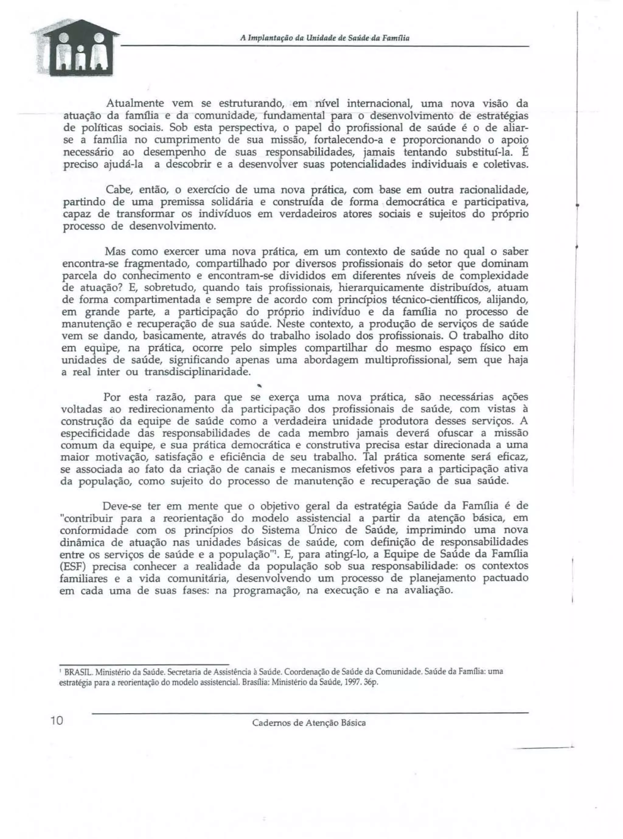 A lmplantaçiio da Unidade de Saúde 44 Famllia

Atualmente vem se estruturando, em nível internacional, uma nova VIsao da
atuação da família e da comunidade, fundamental para o desenvolvimento de estratégias
de políticas sociais. Sob esta perspectiva, o papel do profissional de saúde é o de aliarse a fanu1ia no cumprimento de sua missão, fortalecendo-a e proporcionando o apoio
necessário ao desempenho de suas responsabilidades, jamais tentando substituí-la. É
preciso ajudá-la a descobrir e a desenvolver suas potencialidades individuais e coletivas.
Cabe, então, o exercício de urna nova prática, com base em outra racionalidade,
partindo de uma premissa solidária e construída de forma democrática e participativa,
{:apaz de transformar os indivíduos em verdadeiros atores sociais e sujeitos do próprio
processo de desenvolvimento.
Mas como exercer uma nova prática, em um contexto de saúde no qual o saber
encontra-se fragmentado, compartilhado por diversos profissionais do setor que dominam
parcela do conhecimento e encontram-se divididos em diferentes IÚveis de complexidade
de atuação? E, sobretudo, quando tais profissionais, hierarquicamente distribuídos, atuam
de forma compartimentada e sempre de acordo com princípios técnico-científicos, alijando,
em grande parte, a participação do próprio indivíduo e da família no processo de
manutenção e recuperação de sua saúde. Neste contexto, a produção de serviços de saúde
vem se dando, basicamente, através do trabalho isolado dos profissionais. O trabalho dito
em equipe, na prática, ocorre pelo simples compartilhar do mesmo espaço físico em
unidades de saúde, significando apenas urna abordagem multiprofissional, sem que haja
a real inter ou transdisciplinaridade.
Por esta razão, para que se exerça uma nova prática, são necessárias ações
voltadas ao redirecionamento da participação dos profissionais de saúde, com vistas à
construção da equipe de saúde corno a verdadeira unidade produtora desses serviços. A
especificidade das responsabilidades de cada membro jamais deverá ofuscar a missão
comum da equipe, e sua prática democrática e construtiva precisa estar direcionada a uma
maior motivação, satisfação e eficiência de seu trabalho. Tal prática somente será eficaz,
se associada ao fato da criação de canais e mecanismos efetivos para a participação ativa
da população, como sujeito do processo de manutenção e recuperação de sua saúde.
Deve-se ter em mente que o objetivo geral da estratégia Saúde da Família é de
"contribuir para a reorientação do modelo ass!stenciaJ a partir da atenção básica, em
conformidade com os princípios do Sistema Unico de Saúde, imprimindo urna nova
dinâmica de atuação nas unidades básicas de saúde, com definição de responsabilidades
entre os serviços de saúde e a população"l. E, para atingí-lo, a Equipe de Saúde da Família
(ESF) precisa conhecer a realidade da população sob sua responsabilidade: os contextos
familiares e a vida comunitária, desenvolvendo um processo de planejamento pactuado
em cada uma de suas fases: na programação, na execução e na avaliação.

I BRASIL. Ministério da Saúde. Secretaria de Assistência à Saúde. Coordenação de Saúde da Comunidade. Saúde da FamJ1ia: uma
estratégia para a reorientação do modelo assistencial. BrasJ1ia: Ministério da Saúde, 1997. 36p.

10

Cadernos de Atenção Básica

 