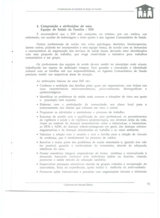 A 111lplalllllção da l1l1idade de SalÍde tia Fall1l1ill

4. Composição e atribuições de uma
Equipe de Saúde da Família - ESF
É recomendável que a ESF eja campo ta, no nurumo, por um médico, um
enfermeiro, um auxiliar de enfermagem e entre quatro e seis Agentes Comunitários de Saúde.

.
•

Outros profi ionai5 de aúde, tai como p icólogos, dentista, fi ioterapeutas,
dentre outros, poderão ser incorporado a esta equipe básica, de acordo com as demandas
e características da organização dos serviços de saúde locais, devendo estar identificados
com esta propo ta de trabalho, que exige criatividade e iniciativa para trabalhos
comunitários e em grupo.
Os profissionais das equipes d saúde devem residir 110 munidpio onde atuam,
trabalhando em regime de dedicação integral. Para garantir a vinculação e identidade
cultural com as famílias sob sua responsabilidade, o Agente Comunitário de Saúde
preci am residir nas respectivas área de atuação,
As ab"ibuiçõe básicas de uma ESF

ão:

• Conhecer a realidade das familias pelas quai são respon áveis, com ênfase nas
suas características sócio-econômicas, psico-culturais, demográficas e
epidemiológica ;
• Identificar os problema de saúde mais comw1S e situações de
a população e tá expo ta;
• Elaborar, com a participação da comunidade, um plano
enfrentamento do fatores que colocam em risco a aúde;
• Programar a

atividade

fiSCO

local

aos quais
para

o

e reestruturar o processo de trabalho;

• Executar, de acordo com a qualificação de cada profissional, os procedimentos
de vigilância à • aúde e de vigilância epidemiológica, no diverso ciclos da vida.
Atuar no controle de doença. transmi' 'iveis Com( a tubereu10 e, a hanseníase,
as DS1:
AlDS, de doença. infect -contagi )sa. em bera!, das doenças crônicodegenerativas e de doenças relacionadas ao traba010 e ao meio ambiente;
• Valorizar a relação com O usuário e com a família para a criação de vínculo
de confiança, que é fundamental no processo de cuidar;
• Resolver a maior parte dos problema de saúde detectado e, quando i o não
for po sivel, garantir a continuidade do tratamento, atravé da adequada
referência do ca o;
• Preslar a 'istência integral, respondendo de forma contínua e racionalizada à
demanda, bu cando contado. com indivíduo sadio ou doente, visando
promover a saúde atravé. da educação sanitária;
• De envolver processos educativos atravé de grupos voltado à recuperação da
auto-estima, troca de experiências, apoio mútuo e mellioria do auto-cuidado;
• Promover açõe

inter. etoriais e parcerias com organizaçõe

Cademos áe Atenção Bá

iCâ

formai

e infonnais

15

 