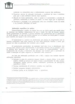 A Implalltação dtl Ullidade de Sl1Iíc/c dl1 FI111111i{i

existentes na comunidade para o enfrentamento conjunto dos problemas;
• Pmmover, através da educação continuada, a qualidade de vida e contribuir
paTa que o meio ambiente torne-se mai . audável;
• Discutir de forma permanente, junto à equipe e à comunidade, o conceito de
cidadania, enfatizando os direitos de saúde e as base legais que os legitimam;
• Incentivar a formação e / ou participação ativa nos Conselho
e no Conselho Municipal de Saúde

Locai

de Saúde

•
Atribuições específicas do médico
Preferencialmente, o médico da equipe deve ser um clínico geral, que atenda todos
os membro das farru1ias, independente d
exo e idade. Em face do escasso número
desses profissionais no mercado~, é preci o trabalhar com profis ionais que se aproximem
do perfil de ejado, ou eja, que tenham interes e em se habilitar na clínica geral e vocação
para trabalho em equipe e em comunidade.

o fundamental é a poshlra do profissional, que precisa se comprometer com a
pe oa, conhecendo mai
obre aspectos de suas vidas particular, familiar e bocial, que
po am ser úteis na promoção do cuidados com a saúde.
o conhecimento aprofundado da realidade local deve levar à identificação da
doenças mais comuns e eus determinantes. A convivência cOlltúll1a com a p soas e com
as famílias deve propiciar~ com o tempo, um vínculo de re pon abi]jdade,
que é
ftmdamental não Ó par·a o tratamento das doença, mas também para a promoção da
aúde e realização de ações, enquanto os indivíduos estão saudávei..
Ao lado das atribuições paTtiUlada
atribuições específicas:

com a E5F, o médico tem também

algllma~

• Executar as ações de as istência íntegral, aliando a atuação clínica à de saúde
coletiva. Assistir as pe. soas em toda.' as fafles e e pecificidadc da vida: criança,
adole cente, mulher grávida, adulto, trabalhadOl~ portadores de deficiência,
específicas e idoso;
• Realizar atendimentos de
• Realizar pequenas cirurgia
• Realizar partos, se a

prjmeíro~

cuidado

nas urgências;

ambulatoriais;

condiçõe

locai

o permjtirem.

•
o.

currículo~ da~

em sua grande maiorid, a rormaçâl Oe proli~-ionai~ 'oltado:- para a~ e 'pecialioad .
l' 'ef iço;, d~ atl:'nc~o tw;ica no pdj~, l:"tá en'idando ~llfço­
no :.entido oe ampliar a fom1acâo de médicos generaidas. Uma da~ estrilll·~ria- lItilizilda- {> a criação dt Pólo de formação. Educação
Pennanenle e Capacitação de Profi' ionai em Saúde da Família, qu arli :-ulam in~tituições dI.' l'nsino SLlp 'rior ( ública e privadas) l'
secretarias <;!aduili~ e l11unlClpai. de saúde.
Escola.- de Mecticina

privile~am,

r
O Mirustério da Saúde, com l obie;],o de reforçar a orga. llZ2.ção d•.. a lI:'.

16

Cademos de Atençào Básica

 