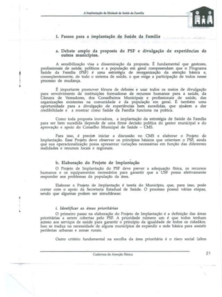 A lmplalltaÇlio da Unidade de Saúde da família

1. Passos para a implanté!ção

d~

Saúde

<!~

FamUia

a. Debate amplo da proposta do PSF e divulgação de experiências de
outros municípios.
A sensibilização visa a disseminação da proposta. É fundamental que gestores,
profissionais de saúde, políticos e a população em geral compreendam .que o Programa
Saúde da Família (PSF) é uma estratégia de reorganização da atenção básica e,
conseqüentemente, de todo o sistema de saúde, o que exige a participação de todos nesse
processo de mudança.
É importante promover fóruns de debates e usar todos os meios de divulgação
para envolvimento de instituições formadoras de recursos humanos para a saúde, da
Câmara de Vereadores, dos Conselheiros Municipais e profissionais' de saúde, das
organizações existentes na comunidade e da população em geral. É também urna
oportunidade para a divulgação de experiências bem sucedidas, que ajudem a dar
credibilidade e a mostrar como Saúde da Família funciona na prática.

Como toda proposta inovadora, a implantação da estratégia de Saúde da Fanu1ia
para ser bem sucedida depende de uma firme decisão política do gestor municipal e do
aprovação e apoio do Conselho Municipal de Saúde - CMS.
>

Para isso, é precis~ iniciar a discussão no CMS e elaborar o Projeto de
Implantação. Esse Projeto deve observar os principios básicos que orientam o PSF, ainda
que sua operacionalização possa apresentar variações necessárias em função das diferentes
realidades e recursos locais e regionais.

.

b. Elaboração do Projeto de' Implantação
O Projeto de Implantação do PSF deve prever a adequação física, os recursos
humanos e os equipamentos necessários para garantir que a USF possa efetivamente
responder aos problemas da população da área.
Elaborar o Projeto de Implantação é tarefa do Muniápio, que, para isso, pode
contar com o apoio da Secretaria Estadual de Saúde. O processo possui várias etapas,
sendo que algumas podem ser simultâneas:

•
i. Identificar as áreas prioritárias
O primeiro passo na elaboração do Projeto de Implantação é a definição das áreas
prioritárias a serem cobertas pelo PSF. A prioridade número um é que todos tenham
acesso aos serviços de saúde para garantir o principiO da igualdade de todos os cidadãos.
Isso se traduz na necessidade de alguns muniápios de expandir a rede básica para assistir
periferias urbanas e zonas rurais.
Outro critério fundamental na escolha da área prioritária é o risco social (altos

Cadernos de Atenção Básica

21

 