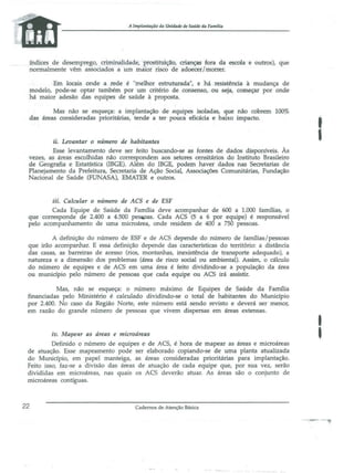 A Implantação da Unidade de Saúde da Famaia

índices de desemEre~o, criminalidade, prostitu:ição, crianças fora da escola e outros), que
nonnalmente vêm associados ã um mafor risco de adoecer I morrer.
Em locais onde a rede é "melhor estruturada", e há resistência à mudança de
modelo, pode-se optar também por um critério de consenso, ou seja, começar por onde
há maior adesão das equipes de saúde à proposta.
Mas não se esqueça: a implantação de equipes isoladas, que não cobrem 100%
das áreas consideradas prioritárias, tende a ter pouca eficácia e baixo impact{).

ii. Levantar o número de habitantes
Esse levantamento deve ser feito buscando-se as fontes de dados disponíveis. Às
vezes, as áreas escolhidas não correspondem aos setores censitários do Instituto Brasileiro
de Geografia e Estatística (IBGE). Além do IBGE, podem haver dados nas Secretarias de
Planejamento da Prefeitura, Secretaria de Ação Social, Associações Comunitárias, Fundação
Nacional de Saúde (FUNASA), EMATER e outros.

I

iii. Calcular o número de ACS e de ESF

Cada Equipe de Saúde da Família deve acompanhar de 600 a 1.000 famílias, o
que corresponde <;ie 2.400 a 4.500 pesiPas. Cada ACS (5 a 6 por equipe) é responsável
pelo acompanhamento de urna microárea, onde residem de 400 a 750 pessoas.
A definição do número de ESF e de ACS depende do número de famílias/pessoas
que irão acompanhar. E essa definição depende das características do território: a distância
das casas, as barreiras de acesso (rios, montanhas, inexistência de transporte adequado), a
natureza e a dimensão dos problemas (área de risco social ou ambiental). Assim, o cálculo
do número de equipes e de ACS em uma área é feito dividindo-se a população da área
ou município pelo número de pessoas que cada equipe ou ACS irá assistir.
Mas, não se esqueça: o número máximo de Equipes de Saúde da Fanu1ia
financiadas pelo Ministério é calculado dividindo-se o total de habitantes do Município
por 2.400. No caso da Região Norte, este número está sendo revisto e deverá ser menor,
em razão do grande número de pessoas que vivem dispersas em áreas extensas.

,
I

iv. Mapellr as áreas e microáreas

Definido o número de equipes e de ACS, é hora de mapear as áreas e microáreas
de atuaçâo. Esse mapeamento pode ser elaborado copiando-se de uma planta atualizada
do Município, em papel manteiga, as áreas consideradas prioritárias para implantação.
Feito isso, faz-se a divisão das áreas de atuação de cada equipe que, por sua vez, serão
divididas em microáreas, nas quais os ACS deverão atuar. As áreas são o conjunto de
microáreas contíguas.

22

Cadernos de Atenção Básica

 