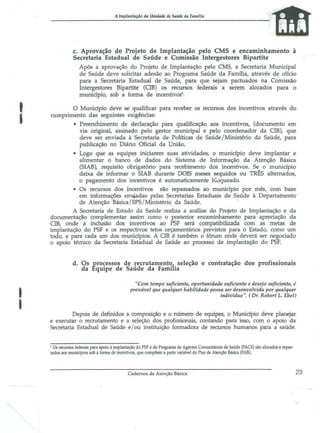 A lmplantaçiio da Unidade de Saúde da Familia

c. Aprov~ção do Projeto de Implantação pelo CMS e encaminhamento à
Secretaria Estadual de Saúde e Comissão Intergestores Bipartite
Após a aprovação do Projeto de Implantação pelo CMS, a Secretaria Municipal
de Saúde deve solicitar adesão ao Programa Saúde da Farm1ia, através de ofício
para a Secretaria Estadual de Saúde, para que sejam pactuados na Comissão
Intergestores Bipartite (eIB) os recursos federais a serem alocados para o
município, sob a fonna de incentivos5 •

I

o Município deve se qualificar para receber os recursos dos incentivos através do
cumprimento das seguintes exigências:
• Preenchimento de declaração para qualificação aos incentivos, (documento em
via original, assinado pelo gestor municipal e pelo coordenador da CIB), que
deve ser enviada à Secretaria de Políticas de Saúde /Ministério da Saúde, para
publicação no Diário Oficial da União.
• Logo que as equipes iniciarem suas atividades, o município deve implantar e
alimentar o banco de dados do Sistema de Informação da Atenção Básica
(SIAB), requisito obrigatório para recebimento dos incentivos. Se o município
deixa de informar o SIAB durante DOIS meses seguidos ou TR~S alternados,
o pagamento dos incentivos é automaticamente b~lJqueado.
• Os recursos dos incentivos são repassados ao município por mês, com base
em informações env.iadas pelas Secretarias Estaduais de Saúde à Departamento'
de Atenção Básica/SPS/Ministério da Saúde.
A Secretaria de Estado da Saúde realiza a análise do Projeto de Implantação e da
documentação complementar assim corno o posterior encaminhamento para apreciação da
eIB, onde a inclusão dos incentivos ao PSF será compatibilizada com as metas de
implantação do PSF e os respectivos tetos orçamentários previstos para o Estado, como um
todo, e para cada um dos municípios. A cm é também o fórum onde deverá ser negociado
o apoio térnico da Secretaria Estadual de Saúde ao processo de implantação do PSF.

d. Os processos de recrutarnent~ seleção e contratação dos profissionais
da Equipe de Saúde da Farnuia

I
I

"Com tempo suficiente, oportunidade suficiente e desejo suficiente, é
provável que qualquer habilidade possa ser desenvolvida por qualquer
indivíduo". ( Dr. Robert L. Ebel)

Depois de definidos a composição e o número de equipes, o Município deve planejar
e executar o recrutamento e a seleção dos profissionais, contando para isso, com o apoio da
Secretaria Estadual de Saúde e / ou instituição formadora de recursos humanos para a saúde.

, Os recursos federais para apoio à implantação do PSF e do Programa de Agentes Comunitários de Saúde (PACS) são alocados e repassados aos muniápios sob a forma de incentivos, que compõem a parte variável do Piso de Atenção Básica (PAB).

Cadernos de Atenção Básica

23

 