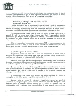 A Implmrtaçiio4a Unidade de Saúde da fllml1ill

Atenção especial deve ~r dada à identificação de pmfissiot;lais ~om do perfil
aoêquado, principa ente !lO q~e se relere apostura piOfissionaI;.. que ãeve ser ae milito
respeito e compromisso com a ESF e com as pessoas da comunidade.

i. Pactuação da estratégia Saúde da FamJ1ia com os
profissionais da rede básica
Muitos conflitos na fase de implantação do PSF se devem à falta de compreensão
da proposta, que dev.e ser amplamente debatida. O envolvimento do maior número de
técnicos da Secretaria Municipal de Saúde irá capacitá-los tanto para a atuação técnica,
como para a multiplicação dessas discussões nas comunidades e demais serviços.
No recrutamento de pessoal para o Saúde da Família, pode..se pactuar com o
pessoal da rede de saúde uma seleção interna, que dará a oportunidade ·àqueles
profissionais que desejam mudar sua prática de trabalho. Os que não aderirem, ou não
se adequarem ao perfil desejado, devem ser, se possível, realocados nos serviços de
retaguarda especializada.
Não se recomenda a permanência, numa mesma USF ou numa mesma área, de
profissionais atuando no PSF, ao lado de outros, atuando no modelo tradicional. Isso
sempre gera conflitos e dificulta a consolidação de uma nova prática sanitária.

ii. Diretrizes gerais do processo seletivo
O processo seletivo se inicia com a etapa de recrutamento e termina com a
aprovação dos candidatos considerados mais aptos aos critérios e tarefas pré-definidos,
com base nos princípios da estratégia Saúde da Faffil1ia.
Qualquer opção para selecionar os profissionais desejados deve levar em conta as
demandas e as disponibilidades de recursos locais (humanos, materiais etc), recorrendo-se
às instâncias regionais e/ou estaduais, quando necessário.
Especial atenção deve ser dada à composição das bancas examinadoras, tendo em
vista os aspectos técnicos de elaboração das etapas do processo de seleção, a ética inerente
a esta atividade, bem como o vínculo. com os objetivos e com a própria concepção da
estratégia a ser trabalhada.
A programação das provas deve constar nos editais públicos de seleção e
contemplar as atribuições gerais e específicas dos membros da equipe.
Durante todas as etapas do processo, é importante, sempre que possível,
sensibilizar os participantes para a nova proposta, através de exposições dialogadas. Estas
diretri~es gerais do processo seletivo também têm o intuito de respeitar tanto as
peculiaridades locais e regionais, como a especificidade de cada categoria componente da

24

Cadernos de Atenção Básica

 