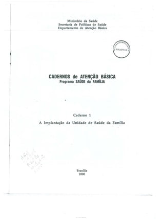Ministério da Saúde
Secretaria de Políticas de Saúde
Departamento de Atenção Básica

-

S e
Programa S Ú

,.

D"'iJIC

a

Caderno 1
A Implantação da Unidade de Saúde da Família

"

Brasília
2000

 