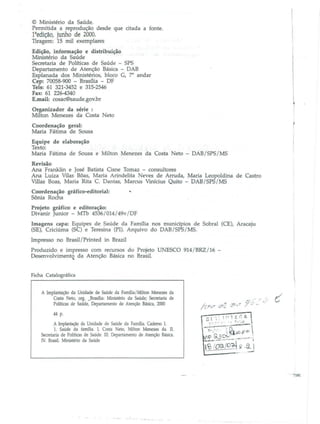 © Ministério da Saúde.
Permitida a reprodução desde que citada a fonte.

1aedição, junho de 2000.
Tiragem: 15 mil exemplares
Edição, informação e disbibuição
Ministério da Saúde
.
Secretaria de Políticas de Saúde - SPS
Departamento de Atenção Básica - DAB
Esplanada dos Ministérios, bloco C, 7' andar
Cep: 70058-900 - Brasília - DF
Tels: 61 321-3452 e 315-2546
Fax: 61 226-4340
E.mail: cosaC®saude.gov.br
Organizador da série :
Milton Menezes da Costa Neto
Coordenação geral:
Maria Fátima de Sousa
Equipe de elaboração
Texto:
Maria Fátima de Sousa e Milton Menezes da Costa Neto - DAB/SPS/MS
Revisão
Ana Franklin e José Batista Cisne Tomaz - consultores
Ana LuÍZa Vilas Bôas, Maria ArindeJita Neves de Arruda, Maria Leopoldina de Castro
Villas Boas, Maria Rita C. Dantas, Marcus Vinícius Quito - DAB/SPS/MS
Coordenação gráfico-editorial:
Sônia Rocha

'"'

Projeto gráfico e editoração:
Divanir Junior - MTh 4536/014/49v/DF
Imagens capa: Equipes de Saúde da Família nos munidpios de Sobral (CE), Aracaju
(SE), Criciúrna (SC) e Teresina (PI). Arquivo do DAB/SPS/MS.
Impresso no Brasil/ Printed in Brazil
Produzido e impresso com recursos do Projeto UNESCO 914/BRZ/16 Desenvolvimento da Atenção Básica no Brasil.
4..

Ficha Catalográfica
A Implantação da Unidade de Saúde da Família/Milton Menezes da
Costa Neto, org. _Brasília: Ministério da Saúde; Secretaria de
Políticas de Saúde, Departamento de Atenção Básica, 2000
44 p.
A Implantação da Unidade de Saúde da Fanu1ia. Caderno 1.
1. Saúde da farrulia. 1. Costa Neto, Milton Menezes da. 11.
Secretaria de Políticas de Saúde. m. Departamento de Atenção Básica.
IV. Brasil. Ministério da Saúde

 