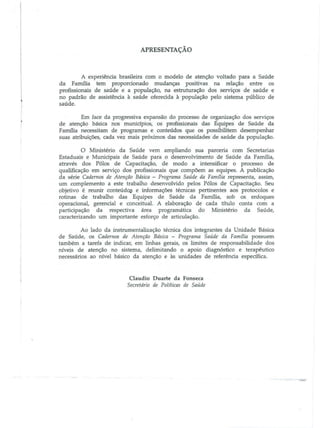 APRESENTAÇÃO

A experiência brasileira com o modelo de atenção voltado para a Saúde

da Família tem proporcionado mudanças positivas na relação entre os
profissionais de saúde e a população, na estruturação dos serviços de saúde e
no padrão de assistência à saúde oferecida à população pelo sistema público de
saúde.

Em face da progressiva expansão do processo de organização dos serviços
de atenção básica nos munidpios, os profissionais das Equipes de Saúde da
Familia necessitam de programas e conteúdos que os possibilitem desempenhar
suas atribuições, cada vez mais próximos das necessidades de saúde da população.

o

Ministério da Saúde vem ampliando sua parceria com Secretarias

Estaduais e MunicipaiS de Saúde para o desenvolvimento de Saúde da Família,

através dos Pólos de Capacitação, de modo a intensificar o processo de
qualificação em serviço dos profissionais que compõem as equipes. A publicação
da série Cadernos de Atenção Básica - Programa Saúde da Famflia representa, assim,
um complemento a este trabalho desenvolvido pelos Pólos de Capacitação. Seu
objetivo é reunir conteúd~ e informações técnicas pertinentes aos protocolos e
rotinas de trabalho das Equipes de Saúde da Família, sob os enfoques
operacional, gerencial e conceitual. A elaboração de cada título conta com a
participação da respectiva área programática do Ministério da Saúde,
caracterizando um importante esforço de articulação.
Ao lado da instrumentalização téoúca dos integrantes da Unidade Básica
de Saúde, os Cadernos de Atenção Básica - Programa Saúde da Famflia possuem
também a tarefa de indicar, em linhas gerais, os limites de responsabilidade dos
IÚveis de atenção no sistema, delimitando o apoio diagnóstico e terapêutico
necessários ao IÚveJ básico da atenção e às unidades de referência especifica.

Claudio Duarte da Fonseca
Secretário de Pol(ticas de Saúde

 