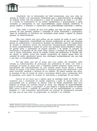 A lmplantaçiio da Unidade de Saúde 44 Famllia

Atualmente vem se estruturando, em nível internacional, uma nova VIsao da
atuação da família e da comunidade, fundamental para o desenvolvimento de estratégias
de políticas sociais. Sob esta perspectiva, o papel do profissional de saúde é o de aliarse a fanu1ia no cumprimento de sua missão, fortalecendo-a e proporcionando o apoio
necessário ao desempenho de suas responsabilidades, jamais tentando substituí-la. É
preciso ajudá-la a descobrir e a desenvolver suas potencialidades individuais e coletivas.
Cabe, então, o exercício de urna nova prática, com base em outra racionalidade,
partindo de uma premissa solidária e construída de forma democrática e participativa,
{:apaz de transformar os indivíduos em verdadeiros atores sociais e sujeitos do próprio
processo de desenvolvimento.
Mas como exercer uma nova prática, em um contexto de saúde no qual o saber
encontra-se fragmentado, compartilhado por diversos profissionais do setor que dominam
parcela do conhecimento e encontram-se divididos em diferentes IÚveis de complexidade
de atuação? E, sobretudo, quando tais profissionais, hierarquicamente distribuídos, atuam
de forma compartimentada e sempre de acordo com princípios técnico-científicos, alijando,
em grande parte, a participação do próprio indivíduo e da família no processo de
manutenção e recuperação de sua saúde. Neste contexto, a produção de serviços de saúde
vem se dando, basicamente, através do trabalho isolado dos profissionais. O trabalho dito
em equipe, na prática, ocorre pelo simples compartilhar do mesmo espaço físico em
unidades de saúde, significando apenas urna abordagem multiprofissional, sem que haja
a real inter ou transdisciplinaridade.
Por esta razão, para que se exerça uma nova prática, são necessárias ações
voltadas ao redirecionamento da participação dos profissionais de saúde, com vistas à
construção da equipe de saúde corno a verdadeira unidade produtora desses serviços. A
especificidade das responsabilidades de cada membro jamais deverá ofuscar a missão
comum da equipe, e sua prática democrática e construtiva precisa estar direcionada a uma
maior motivação, satisfação e eficiência de seu trabalho. Tal prática somente será eficaz,
se associada ao fato da criação de canais e mecanismos efetivos para a participação ativa
da população, como sujeito do processo de manutenção e recuperação de sua saúde.
Deve-se ter em mente que o objetivo geral da estratégia Saúde da Família é de
"contribuir para a reorientação do modelo ass!stenciaJ a partir da atenção básica, em
conformidade com os princípios do Sistema Unico de Saúde, imprimindo urna nova
dinâmica de atuação nas unidades básicas de saúde, com definição de responsabilidades
entre os serviços de saúde e a população"l. E, para atingí-lo, a Equipe de Saúde da Família
(ESF) precisa conhecer a realidade da população sob sua responsabilidade: os contextos
familiares e a vida comunitária, desenvolvendo um processo de planejamento pactuado
em cada uma de suas fases: na programação, na execução e na avaliação.

I BRASIL. Ministério da Saúde. Secretaria de Assistência à Saúde. Coordenação de Saúde da Comunidade. Saúde da FamJ1ia: uma
estratégia para a reorientação do modelo assistencial. BrasJ1ia: Ministério da Saúde, 1997. 36p.

10

Cadernos de Atenção Básica

 