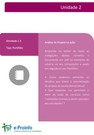 Análise do Projeto na ação 
Responda no editor de texto as 
indagações abaixo, converta o 
documento em .pdf no momento de 
salvá-lo no seu computador e poste 
em seguida no seu Portifólio. 
• Como podemos enfrentar os 
desafios que levem à concretização 
do projeto de escola democrática? 
• Que respostas nos permitem ir 
além da visão de currículo como 
“conteúdos prontos a serem passados 
aos estudantes”? 
Atividade 2.3 
Tipo: Portifólio 
Unidade 2 
 